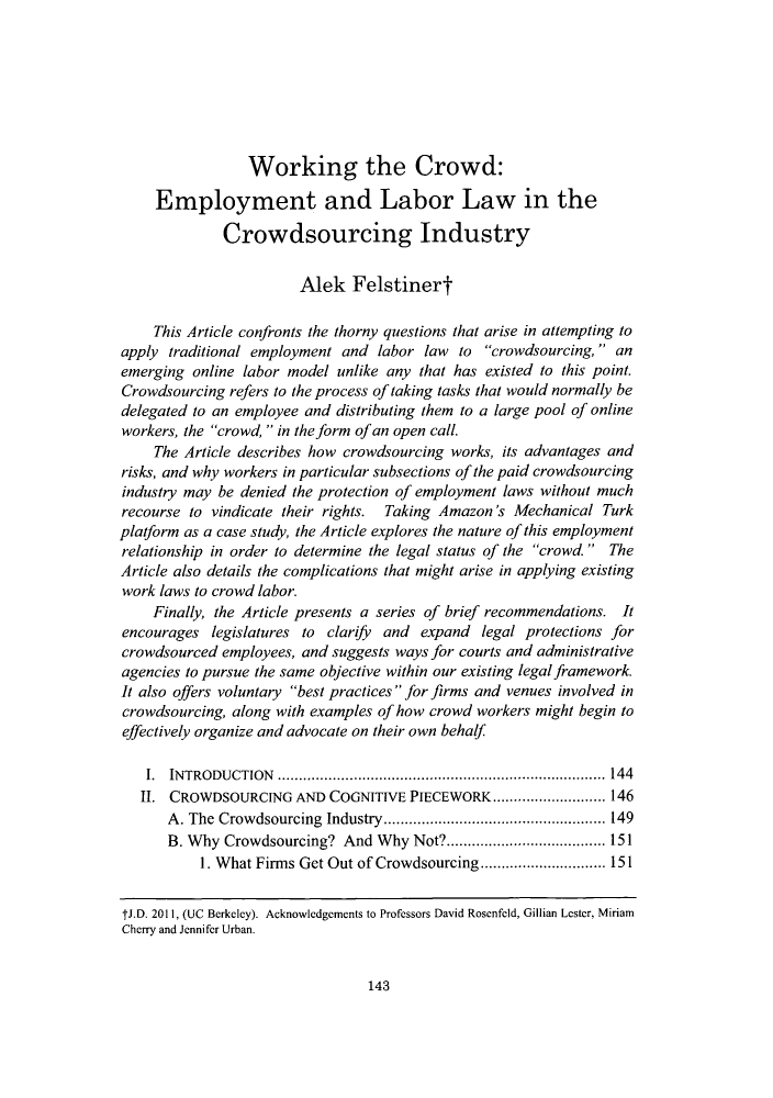 handle is hein.journals/berkjemp32 and id is 145 raw text is: Working the Crowd:Employment and Labor Law in theCrowdsourcing IndustryAlek FelstinertThis Article confronts the thorny questions that arise in attempting toapply traditional employment and labor law to crowdsourcing,  anemerging online labor model unlike any that has existed to this point.Crowdsourcing refers to the process of taking tasks that would normally bedelegated to an employee and distributing them to a large pool of onlineworkers, the crowd,  in the form of an open call.The Article describes how crowdsourcing works, its advantages andrisks, and why workers in particular subsections of the paid crowdsourcingindustry may be denied the protection of employment laws without muchrecourse to vindicate their rights. Taking Amazon's Mechanical Turkplatform as a case study, the Article explores the nature of this employmentrelationship in order to determine the legal status of the crowd. TheArticle also details the complications that might arise in applying existingwork laws to crowd labor.Finally, the Article presents a series of brief recommendations. Itencourages legislatures to clarify and expand legal protections forcrowdsourced employees, and suggests ways for courts and administrativeagencies to pursue the same objective within our existing legal framework.It also offers voluntary best practices  for firms and venues involved incrowdsourcing, along with examples of how crowd workers might begin toeffectively organize and advocate on their own behalfI. INTRODUCTION       ....................................... 144II. CROWDSOURCING AND COGNITIVE PIECEWORK ......        ........ 146A. The Crowdsourcing Industry....      .................... 149B. Why Crowdsourcing? And Why Not?.........     ................ 1511. What Firms Get Out of Crowdsourcing ........ ........ 151tJ.D. 2011, (UC Berkeley). Acknowledgements to Professors David Rosenfeld, Gillian Lester, MiriamCherry and Jennifer Urban.143