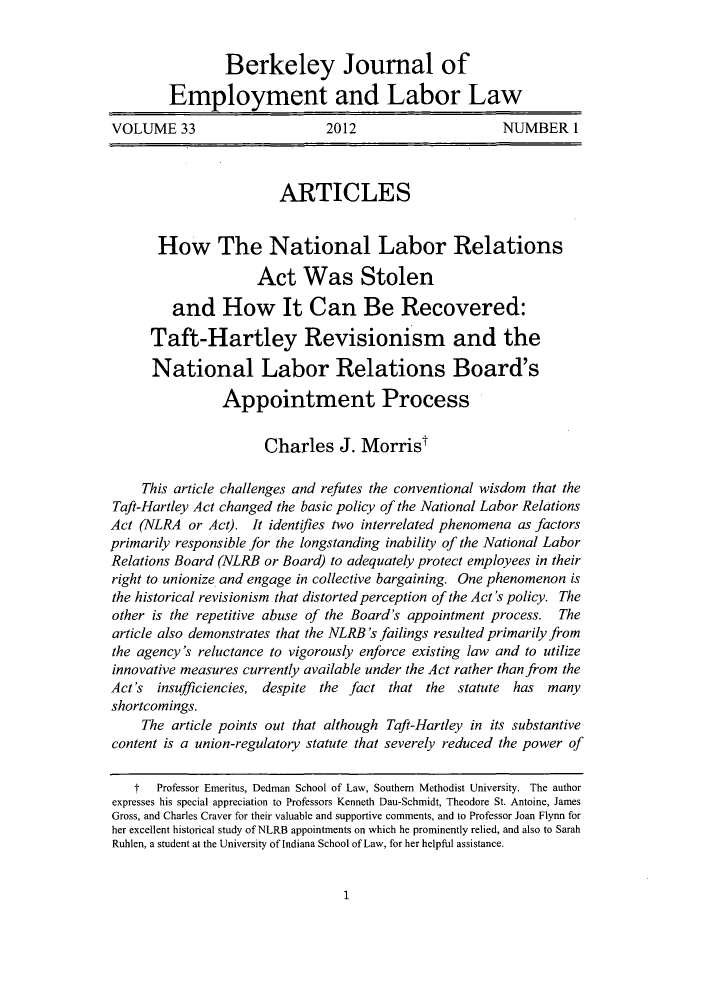 handle is hein.journals/berkjemp33 and id is 3 raw text is: Berkeley Journal of
Employment and Labor Law
VOLUME 33                      2012                      NUMBER I
ARTICLES
How The National Labor Relations
Act Was Stolen
and How It Can Be Recovered:
Taft-Hartley Revisionism and the
National Labor Relations Board's
Appointment Process
Charles J. Morrist
This article challenges and refutes the conventional wisdom that the
Taft-Hartley Act changed the basic policy of the National Labor Relations
Act (NLRA or Act). It identifies two interrelated phenomena as factors
primarily responsible for the longstanding inability of the National Labor
Relations Board (NLRB or Board) to adequately protect employees in their
right to unionize and engage in collective bargaining. One phenomenon is
the historical revisionism that distorted perception of the Act's policy. The
other is the repetitive abuse of the Board's appointment process. The
article also demonstrates that the NLRB's failings resulted primarily from
the agency's reluctance to vigorously enforce existing law and to utilize
innovative measures currently available under the Act rather than from the
Act's insufficiencies, despite the fact that the statute has many
shortcomings.
The article points out that although Taft-Hartley in its substantive
content is a union-regulatory statute that severely reduced the power of
t  Professor Emeritus, Dedman School of Law, Southern Methodist University. The author
expresses his special appreciation to Professors Kenneth Dau-Schmidt, Theodore St. Antoine, James
Gross, and Charles Craver for their valuable and supportive comments, and to Professor Joan Flynn for
her excellent historical study of NLRB appointments on which he prominently relied, and also to Sarah
Ruhlen, a student at the University of Indiana School of Law, for her helpful assistance.

1


