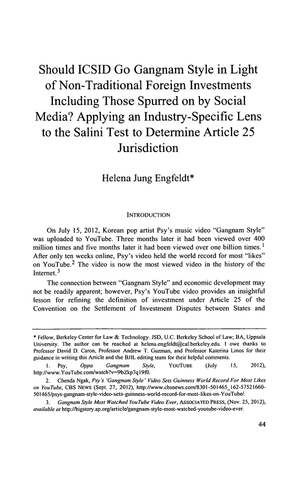 handle is hein.journals/berkjintlw32 and id is 48 raw text is: 






  Should ICSID Go Gangnam Style in Light

    of Non-Traditional Foreign Investments

    Including Those Spurred on by Social

 Media? Applying an Industry-Specific Lens

   to the Salini Test to Determine Article 25

                          Jurisdiction


                     Helena Jung Engfeldt*



                             INTRODUCTION

    On July 15, 2012, Korean pop artist Psy's music video Gangnam Style
was uploaded to YouTube. Three months later it had been viewed over 400
million times and five months later it had been viewed over one billion times. I
After only ten weeks online, Psy's video held the world record for most likes
on YouTube.2 The video is now the most viewed video in the history of the
Internet. 3
    The connection between Gangnam Style and economic development may
not be readily apparent; however, Psy's YouTube video provides an insightful
lesson for refining the definition of investment under Article 25 of the
Convention on the Settlement of Investment Disputes between States and


* Fellow, Berkeley Center for Law & Technology. JSD, U.C. Berkeley School of Law; BA, Uppsala
University. The author can be reached at helena.engfeldt@cal.berkeley.edu. I owe thanks to
Professor David D. Caron, Professor Andrew T. Guzman, and Professor Katerina Linos for their
guidance in writing this Article and the BJIL editing team for their helpful comments.
    1. Psy,    Oppa   Gangnar     Style,  YoUTUBE    (July   15,   2012),
http://www.YouTube.com/watch?v=9bZkp7q 19f0.
    2. Chenda Ngak, Psy 's 'Gangnam Style' Video Sets Guinness World Record For Most Likes
on YouTube, CBS NEWS (Sept. 27, 2012), http://www.cbsnews.corn8301-501465_162-57521660-
501465/psys-gangnam-style-video-sets-guinness-world-record-for-most-likes-on-YouTube/.
    3. Gangnam Style Most Watched YouTube Video Ever, ASsOCIATED PRESS, (Nov. 25, 2012),
available at http://bigstory.ap.orglarticle/gangnam-style-most-watched-youtube-video-ever.


