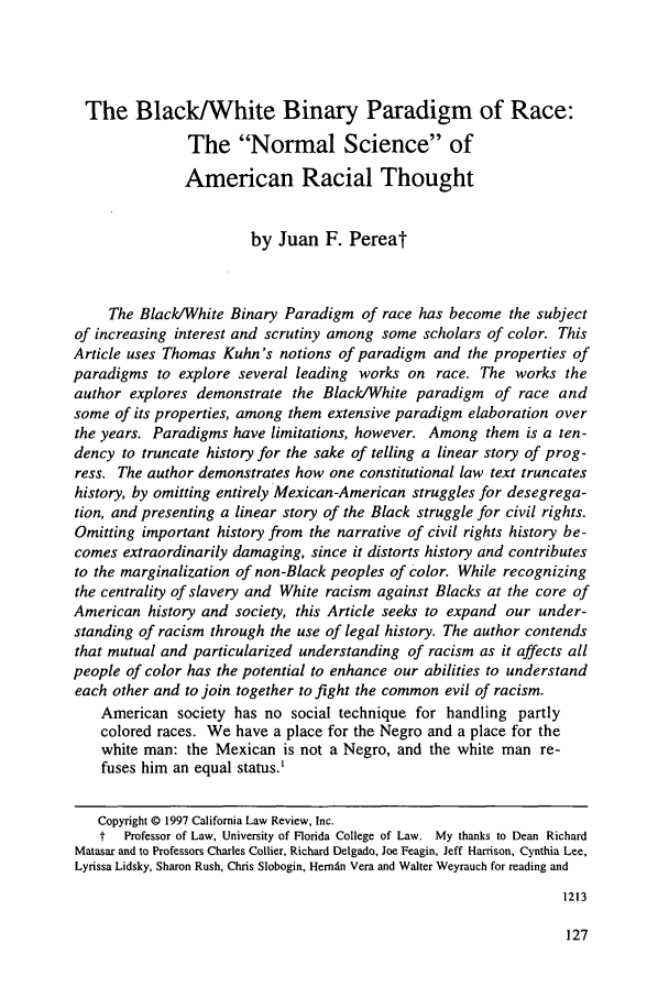 handle is hein.journals/berklarlj10 and id is 133 raw text is: The Black/White Binary Paradigm of Race:
The Normal Science of
American Racial Thought
by Juan F. Pereat
The Black/White Binary Paradigm of race has become the subject
of increasing interest and scrutiny among some scholars of color. This
Article uses Thomas Kuhn's notions of paradigm and the properties of
paradigms to explore several leading works on race. The works the
author explores demonstrate the Black/White paradigm of race and
some of its properties, among them extensive paradigm elaboration over
the years. Paradigms have limitations, however. Among them is a ten-
dency to truncate history for the sake of telling a linear story of prog-
ress. The author demonstrates how one constitutional law text truncates
history, by omitting entirely Mexican-American struggles for desegrega-
tion, and presenting a linear story of the Black struggle for civil rights.
Omitting important history from the narrative of civil rights history be-
comes extraordinarily damaging, since it distorts history and contributes
to the marginalization of non-Black peoples of color. While recognizing
the centrality of slavery and White racism against Blacks at the core of
American history and society, this Article seeks to expand our under-
standing of racism through the use of legal history. The author contends
that mutual and particularized understanding of racism as it affects all
people of color has the potential to enhance our abilities to understand
each other and to join together to fight the common evil of racism.
American society has no social technique for handling partly
colored races. We have a place for the Negro and a place for the
white man: the Mexican is not a Negro, and the white man re-
fuses him an equal status.'
Copyright © 1997 California Law Review, Inc.
f  Professor of Law, University of Florida College of Law. My thanks to Dean Richard
Matasar and to Professors Charles Collier, Richard Delgado, Joe Feagin, Jeff Harrison, Cynthia Lee,
Lyrissa Lidsky, Sharon Rush, Chris Slobogin, Hernn Vera and Walter Weyrauch for reading and
1213


