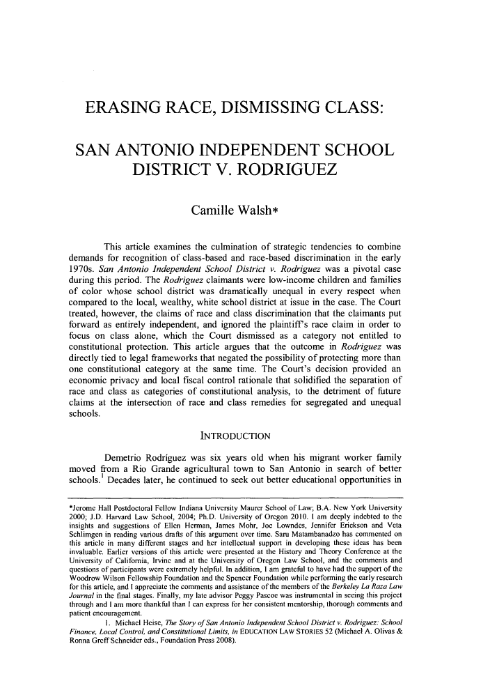 handle is hein.journals/berklarlj21 and id is 135 raw text is: ERASING RACE, DISMISSING CLASS:
SAN ANTONIO INDEPENDENT SCHOOL
DISTRICT V. RODRIGUEZ
Camille Walsh*
This article examines the culmination of strategic tendencies to combine
demands for recognition of class-based and race-based discrimination in the early
1970s. San Antonio Independent School District v. Rodriguez was a pivotal case
during this period. The Rodriguez claimants were low-income children and families
of color whose school district was dramatically unequal in every respect when
compared to the local, wealthy, white school district at issue in the case. The Court
treated, however, the claims of race and class discrimination that the claimants put
forward as entirely independent, and ignored the plaintiffs race claim in order to
focus on class alone, which the Court dismissed as a category not entitled to
constitutional protection. This article argues that the outcome in Rodriguez was
directly tied to legal frameworks that negated the possibility of protecting more than
one constitutional category at the same time. The Court's decision provided an
economic privacy and local fiscal control rationale that solidified the separation of
race and class as categories of constitutional analysis, to the detriment of future
claims at the intersection of race and class remedies for segregated and unequal
schools.
INTRODUCTION
Demetrio Rodriguez was six years old when his migrant worker family
moved from a Rio Grande agricultural town to San Antonio in search of better
schools.' Decades later, he continued to seek out better educational opportunities in
*Jerome Hall Postdoctoral Fellow Indiana University Maurer School of Law; B.A. New York University
2000; J.D. Harvard Law School, 2004; Ph.D. University of Oregon 2010. 1 am deeply indebted to the
insights and suggestions of Ellen Herman, James Mohr, Joe Lowndes, Jennifer Erickson and Veta
Schlimgen in reading various drafts of this argument over time. Saru Matambanadzo has commented on
this article in many different stages and her intellectual support in developing these ideas has been
invaluable. Earlier versions of this article were presented at the History and Theory Conference at the
University of California, Irvine and at the University of Oregon Law School, and the comments and
questions of participants were extremely helpful. In addition, I am gratefli to have had the support of the
Woodrow Wilson Fellowship Foundation and the Spencer Foundation while performing the early research
for this article, and I appreciate the comments and assistance of the members of the Berkeley La Raza Law
Journal in the final stages. Finally, my late advisor Peggy Pascoe was instrumental in seeing this project
through and I am more thankful than I can express for her consistent mentorship, thorough comments and
patient encouragement.
1. Michael Heise, The Story of San Antonio Independent School District v. Rodriguez: School
Finance, Local Control, and Constitutional Limits, in EDUCATION LAW STORIES 52 (Michael A. Olivas &
Ronna Greff Schneider eds., Foundation Press 2008).


