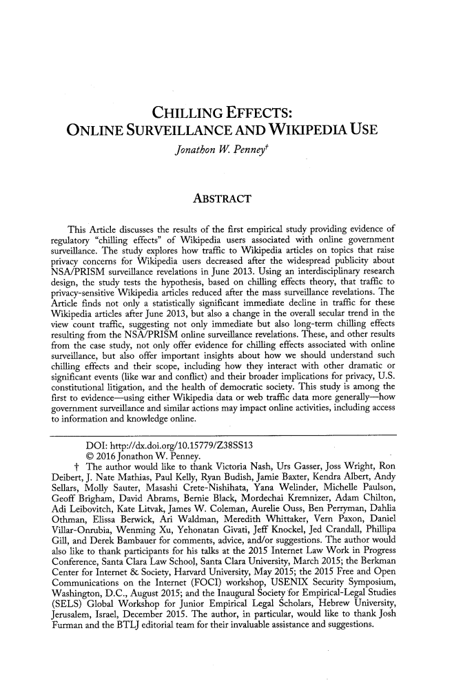 handle is hein.journals/berktech31 and id is 127 raw text is:                         CHILLING EFFECTS:    ONLINE SURVEILLANCE AND WIKIPEDIA USE                             Jonathon   W. Penneyt                                 ABSTRACT    This Article discusses the results of the first empirical study providing evidence ofregulatory chilling effects of Wikipedia users associated with online governmentsurveillance. The study explores how traffic to Wikipedia articles on topics that raiseprivacy concerns for Wikipedia users decreased after the widespread publicity aboutNSA/PRISM surveillance   revelations in June 2013. Using an interdisciplinary researchdesign, the study tests the hypothesis, based on chilling effects theory, that traffic toprivacy-sensitive Wikipedia articles reduced after the mass surveillance revelations. TheArticle finds not only a statistically significant immediate decline in traffic for theseWikipedia articles after June 2013, but also a change in the overall secular trend in theview count traffic, suggesting not only immediate but also long-term chilling effectsresulting from the NSA/PRISM   online surveillance revelations. These, and other resultsfrom the case study, not only offer evidence for chilling effects associated with onlinesurveillance, but also offer important insights about how we should understand suchchilling effects and their scope, including how they interact with other dramatic orsignificant events (like war and conflict) and their broader implications for privacy, U.S.constitutional litigation, and the health of democratic society. This study is among thefirst to evidence-using either Wikipedia data or web traffic data more generally-howgovernment  surveillance and similar actions may impact online activities, including accessto information and knowledge online.        DOI:  http://dx.doi.org/10.15779/Z38SS13        C  2016 Jonathon W. Penney.      t The  author would like to thank Victoria Nash, Urs Gasser, Joss Wright, RonDeibert, J. Nate Mathias, Paul Kelly, Ryan Budish, Jamie Baxter, Kendra Albert, AndySellars, Molly Sauter, Masashi Crete-Nishihata, Yana  Welinder, Michelle  Paulson,Geoff  Brigham, David  Abrams, Bernie Black, Mordechai  Kremnizer, Adam   Chilton,Adi Leibovitch, Kate Litvak, James W. Coleman, Aurelie Ouss, Ben Perryman, DahliaOthman,   Elissa Berwick, Ari Waldman,   Meredith  Whittaker, Vern  Paxon, DanielVillar-Onrubia, Wenming   Xu, Yehonatan  Givati, Jeff Knockel, Jed Crandall, PhillipaGill, and Derek Bambauer  for comments, advice, and/or suggestions. The author wouldalso like to thank participants for his talks at the 2015 Internet Law Work in ProgressConference, Santa Clara Law School, Santa Clara University, March 2015; the BerkmanCenter for Internet & Society, Harvard University, May 2015; the 2015 Free and OpenCommunications   on  the Internet (FOCI) workshop,  USENIX Security   Symposium,Washington,  D.C., August 2015; and the Inaugural Society for Empirical-Legal Studies(SELS)   Global Workshop   for Junior Empirical Legal Scholars, Hebrew  University,Jerusalem, Israel, December 2015. The author, in particular, would like to thank JoshFurman  and the BTLJ editorial team for their invaluable assistance and suggestions.