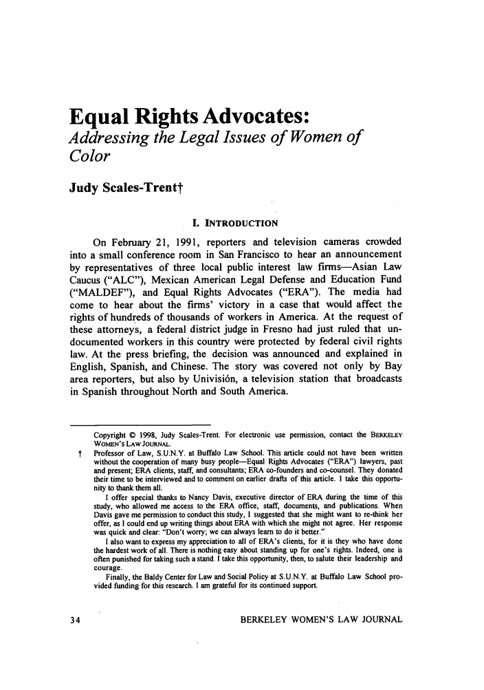 handle is hein.journals/berkwolj13 and id is 40 raw text is: Equal Rights Advocates:
Addressing the Legal Issues of Women of
Color
Judy Scales-Trentt
I. INTRODUCTION
On February 21, 1991, reporters and television cameras crowded
into a small conference room in San Francisco to hear an announcement
by representatives of three local public interest law firms-Asian Law
Caucus (ALC), Mexican American Legal Defense and Education Fund
(MALDEF), and Equal Rights Advocates (ERA). The media had
come to hear about the firms' victory in a case that would affect the
rights of hundreds of thousands of workers in America. At the request of
these attorneys, a federal district judge in Fresno had just ruled that un-
documented workers in this country were protected by federal civil rights
law. At the press briefing, the decision was announced and explained in
English, Spanish, and Chinese. The story was covered not only by Bay
area reporters, but also by Univisi6n, a television station that broadcasts
in Spanish throughout North and South America.
Copyright 0 1998, Judy Scales-Trent. For electronic use permission, contact the BERKELEY
WOMEN'S LAW JOURNAL.
t   Professor of Law, S.U.N.Y. at Buffalo Law School. This article could not have been written
without the cooperation of many busy people-Equal Rights Advocates (ERA) lawyers, past
and present; ERA clients, staff, and consultants; ERA co-founders and co-counsel. They donated
their time to be interviewed and to comment on earlier drafts of this article. I take this opportu-
nity to thank them all.
I offer special thanks to Nancy Davis, executive director of ERA during the time of this
study, who allowed me access to the ERA office, staff, documents, and publications. When
Davis gave me permission to conduct this study, I suggested that she might want to re-think her
offer, as I could end up writing things about ERA with which she might not agree. Her response
was quick and clear: Don't worry; we can always learn to do it better.
I also want to express my appreciation to all of ERA's clients, for it is they who have done
the hardest work of all. There is nothing easy about standing up for one's rights. Indeed, one is
often punished for taking such a stand. I take this opportunity, then, to salute their leadership and
courage.
Finally, the Baldy Center for Law and Social Policy at S.U.N.Y. at Buffalo Law School pro-
vided funding for this research. I am grateful for its continued support.

BERKELEY WOMEN'S LAW JOURNAL



