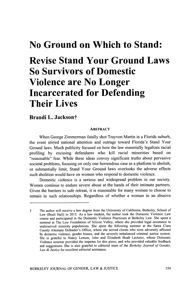 handle is hein.journals/berkwolj30 and id is 168 raw text is: No Ground on Which to Stand:
Revise Stand Your Ground Laws
So Survivors of Domestic
Violence are No Longer
Incarcerated for Defending
Their Lives
Brandi L. Jacksont
ABSTRACT
When George Zimmerman fatally shot Trayvon Martin in a Florida suburb,
the event stirred national attention and outrage toward Florida's Stand Your
Ground laws. Much publicity focused on how the law essentially legalizes racial
profiling  by  excusing  defendants who    kill racial minorities based    on
reasonable fear. While these ideas convey significant truths about pervasive
societal problems, focusing on only one horrendous case as a platform to abolish,
or substantially limit, Stand Your Ground laws overlooks the adverse effects
such abolition would have on women who respond to domestic violence.
Domestic violence is a serious and widespread problem in our society.
Women continue to endure severe abuse at the hands of their intimate partners.
Given the barriers to safe retreat, it is reasonable for many women to choose to
remain in such relationships. Regardless of whether a woman in an abusive
t    The author will receive a law degree from the University of California, Berkeley, School of
Law (Boalt Hall) in 2015. As a law student, the author took the Domestic Violence Law
course and participated in the Domestic Violence Practicum at Berkeley Law. She spent a
summer at The Law Foundation of Silicon Valley, where she provided legal assistance to
underserved minority populations. She spent the following summer at the Santa Clara
County Alternate Defender's Office, where she served clients who were adversely affected
by domestic violence, gender biases, and the severely imbalanced criminal justice system.
She is grateful to Nancy Lemon, John and Elizabeth Boalt Lecturer, whose Domestic
Violence seminar provided the impetus for this piece, and who provided valuable feedback
and suggestions. She is also grateful to editorial team of the Berkeley Journal of Gender,
Law & Justice for excellent editorial assistance.

BERKELEY JOURNAL OF GENDER, LAW & JUSTICE


