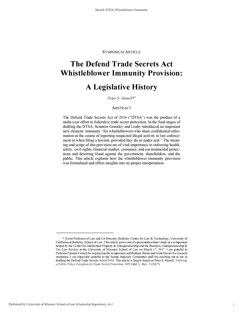 handle is hein.journals/betr1 and id is 408 raw text is: Menell: DTSA Whistleblower Immunity                            SYMPosIUM ARTICLE         The Defend Trade Secrets Act   Whistleblower Immunity Provision:                  A Legislative History                               Peter S. Menell**                                  ABSTRACT    The  Defend  Trade Secrets Act of 2016  (DTSA)  was  the product of a    multi-year effort to federalize trade secret protection. In the final stages of    drafting the DTSA,  Senators Grassley and Leahy introduced an important    new  element: immunity  for whistleblowers who share confidential infor-    mation  in the course of reporting suspected illegal activity to law enforce-    ment  or when filing a lawsuit, provided they do so under seal. The mean-    ing and scope of this provision are of vital importance to enforcing health,    safety, civil rights, financial market, consumer, and environmental protec-    tions and deterring fraud against the government, shareholders, and the    public. This article explains how the whistleblower immunity  provision    was  formulated and offers insights into its proper interpretation.    * Koret Professor of Law and Co-Director, Berkeley Center for Law & Technology, University ofCalifornia at Berkeley School of Law. This article grows out of a presentation that I made at a symposiumhosted by the Center for Intellectual Property & Entrepreneurship and the Business, Entrepreneurship &Tax Law Review at the University of Missouri School of Law on March 17, 2017. I am grateful toProfessor Dennis Crouch for organizing the symposium and Brittany Bruns and Amit Elazari for researchassistance. I am especially grateful to the Senate Judiciary Committee staff for reaching out to me indrafting the Defend Trade Secrets Act of 2016. This article is largely based on Peter S. Menell, Tailoringa Public Policy Exception to Trade Secret Protection, 105 Calif. L. Rev. 1 (2017).Published by University of Missouri School of Law Scholarship Repository, 201