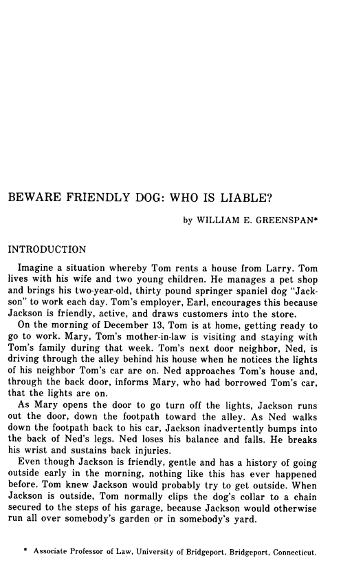 handle is hein.journals/binslwriw28 and id is 15 raw text is: 

















BEWARE FRIENDLY DOG: WHO IS LIABLE?

                                    by WILLIAM  E. GREENSPAN*


INTRODUCTION
  Imagine a situation whereby Tom rents a house from Larry. Tom
lives with his wife and two young children. He manages a pet shop
and brings his two-year-old, thirty pound springer spaniel dog Jack-
son to work each day. Tom's employer, Earl, encourages this because
Jackson is friendly, active, and draws customers into the store.
  On the morning of December  13, Tom is at home, getting ready to
go to work. Mary, Tom's mother-in-law is visiting and staying with
Tom's family during that week. Tom's next door neighbor, Ned, is
driving through the alley behind his house when he notices the lights
of his neighbor Tom's car are on. Ned approaches Tom's house and,
through the back door, informs Mary, who had borrowed Tom's car,
that the lights are on.
  As Mary  opens the door to go turn off the lights, Jackson runs
out the door, down  the footpath toward the alley. As Ned walks
down the footpath back to his car, Jackson inadvertently bumps into
the back of Ned's legs. Ned loses his balance and falls. He breaks
his wrist and sustains back injuries.
  Even though Jackson is friendly, gentle and has a history of going
outside early in the morning, nothing like this has ever happened
before. Tom knew Jackson  would probably try to get outside. When
Jackson is outside, Tom normally clips the dog's collar to a chain
secured to the steps of his garage, because Jackson would otherwise
run all over somebody's garden or in somebody's yard.


   * Associate Professor of Law, University of Bridgeport, Bridgeport, Connecticut.


