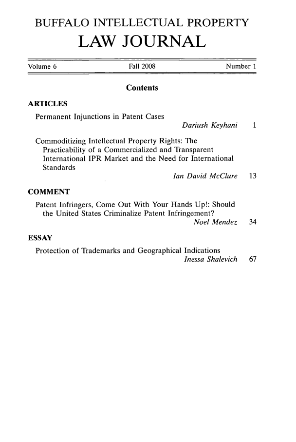 handle is hein.journals/biplj6 and id is 1 raw text is: BUFFALO INTELLECTUAL PROPERTYLAW JOURNALVolume 6     Fall 2008    Number 1ContentsARTICLESPermanent Injunctions in Patent CasesDariush KeyhaniCommoditizing Intellectual Property Rights: ThePracticability of a Commercialized and TransparentInternational IPR Market and the Need for InternationalStandardsIan David McClureCOMMENTPatent Infringers, Come Out With Your Hands Up!: Shouldthe United States Criminalize Patent Infringement?Noel MendezESSAYProtection of Trademarks and Geographical IndicationsInessa Shalevich