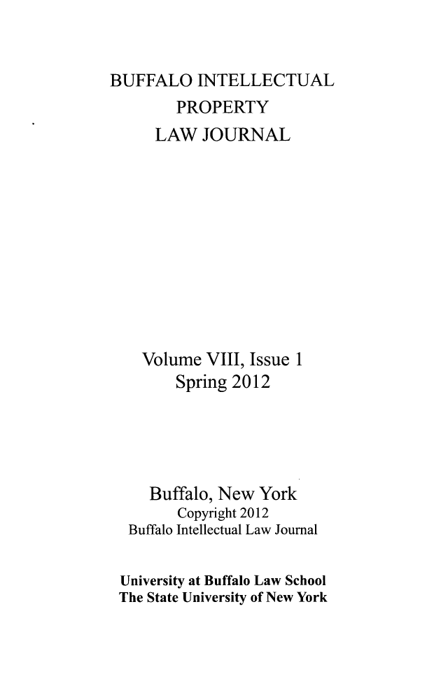 handle is hein.journals/biplj8 and id is 1 raw text is: BUFFALO INTELLECTUALPROPERTYLAW JOURNALVolume VIII, Issue 1Spring 2012Buffalo, New YorkCopyright 2012Buffalo Intellectual Law JournalUniversity at Buffalo Law SchoolThe State University of New York