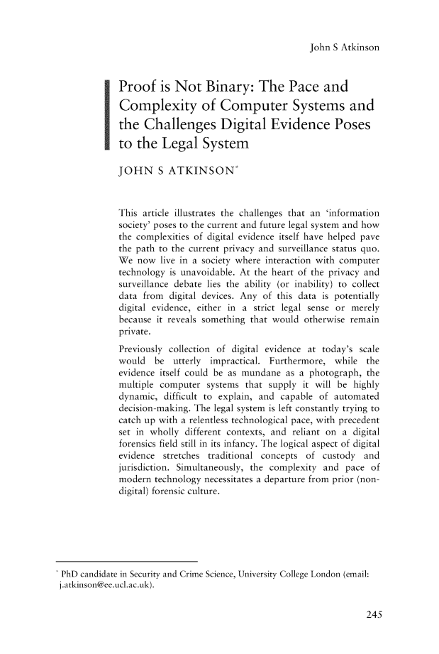 handle is hein.journals/birkbek2 and id is 264 raw text is: John S Atkinson

Proof is Not Binary: The Pace and
Complexity of Computer Systems and
the Challenges Digital Evidence Poses
to the Legal System
JOHN S ATKINSON'
This article illustrates the challenges that an 'information
society' poses to the current and future legal system and how
the complexities of digital evidence itself have helped pave
the path to the current privacy and surveillance status quo.
We now live in a society where interaction with computer
technology is unavoidable. At the heart of the privacy and
surveillance debate lies the ability (or inability) to collect
data from digital devices. Any of this data is potentially
digital evidence, either in a strict legal sense or merely
because it reveals something that would otherwise remain
private.
Previously collection of digital evidence at today's scale
would   be utterly impractical. Furthermore, while the
evidence itself could be as mundane as a photograph, the
multiple computer systems that supply it will be highly
dynamic, difficult to explain, and capable of automated
decision-making. The legal system is left constantly trying to
catch up with a relentless technological pace, with precedent
set in wholly different contexts, and reliant on a digital
forensics field still in its infancy. The logical aspect of digital
evidence stretches traditional concepts of custody and
jurisdiction. Simultaneously, the complexity and pace of
modern technology necessitates a departure from prior (non-
digital) forensic culture.
PhD candidate in Security and Crime Science, University College London (email:
j.atkinson@ee.ucl.ac.uk).

245


