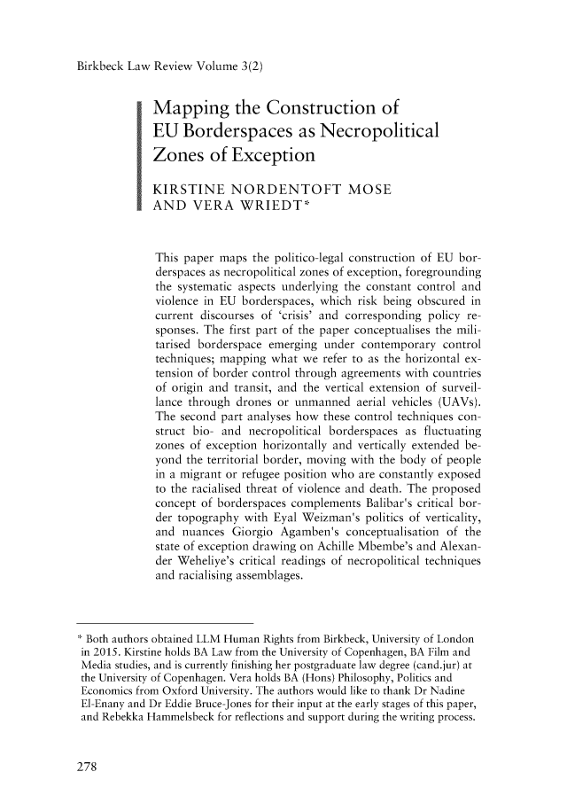 handle is hein.journals/birkbek3 and id is 296 raw text is: 



Birkbeck Law Review Volume  3(2)


            Mapping the Construction of
            EU Borderspaces as Necropolitical

            Zones of Exception

            KIRSTINE NORDENTOFT MOSE
            AND VERA WRIEDT*



            This  paper maps the politico-legal construction of EU bor-
            derspaces as necropolitical zones of exception, foregrounding
            the  systematic aspects underlying the constant control and
            violence in EU  borderspaces, which risk being obscured in
            current  discourses of 'crisis' and corresponding policy re-
            sponses. The first part of the paper conceptualises the mili-
            tarised borderspace emerging  under contemporary  control
            techniques; mapping  what we refer to as the horizontal ex-
            tension of border control through agreements with countries
            of  origin and transit, and the vertical extension of surveil-
            lance through  drones or unmanned  aerial vehicles (UAVs).
            The  second part analyses how these control techniques con-
            struct bio- and  necropolitical borderspaces as fluctuating
            zones  of exception horizontally and vertically extended be-
            yond  the territorial border, moving with the body of people
            in a migrant or refugee position who are constantly exposed
            to the racialised threat of violence and death. The proposed
            concept  of borderspaces complements Balibar's critical bor-
            der  topography with Eyal Weizman's  politics of verticality,
            and  nuances  Giorgio Agamben's  conceptualisation of the
            state of exception drawing on Achille Mbembe's and Alexan-
            der  Weheliye's critical readings of necropolitical techniques
            and  racialising assemblages.




 Both authors obtained LLM Human Rights from Birkbeck, University of London
in 2015. Kirstine holds BA Law from the University of Copenhagen, BA Film and
Media studies, and is currently finishing her postgraduate law degree (cand.jur) at
the University of Copenhagen. Vera holds BA (Hons) Philosophy, Politics and
Economics from Oxford University. The authors would like to thank Dr Nadine
El-Enany and Dr Eddie Bruce-Jones for their input at the early stages of this paper,
and Rebekka Hammelsbeck for reflections and support during the writing process.


278


