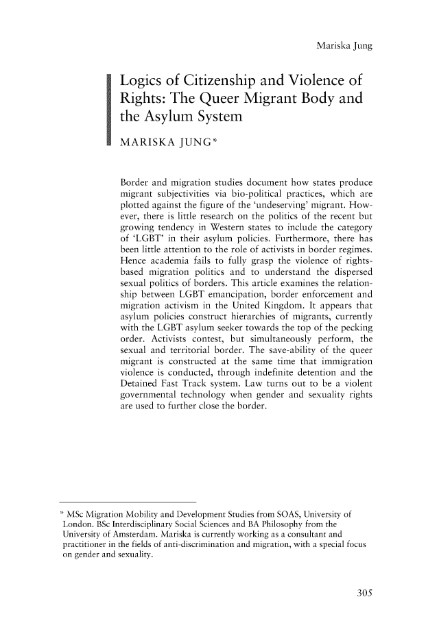 handle is hein.journals/birkbek3 and id is 323 raw text is: Mariska Jung             Logics of Citizenship and Violence of             Rights: The Queer Migrant Body and             the  Asylum System             MARISKA JUNG*             Border and migration studies document how  states produce             migrant subjectivities via bio-political practices, which are             plotted against the figure of the 'undeserving' migrant. How-             ever, there is little research on the politics of the recent but             growing tendency  in Western states to include the category             of 'LGBT'  in their asylum policies. Furthermore, there has             been little attention to the role of activists in border regimes.             Hence  academia fails to fully grasp the violence of rights-             based migration  politics and to understand the dispersed             sexual politics of borders. This article examines the relation-             ship between LGBT   emancipation, border enforcement and             migration activism in the United Kingdom. It appears that             asylum policies construct hierarchies of migrants, currently             with the LGBT  asylum seeker towards the top of the pecking             order. Activists contest, but simultaneously perform, the             sexual and territorial border. The save-ability of the queer             migrant is constructed at the same time that immigration             violence is conducted, through indefinite detention and the             Detained Fast Track system. Law  turns out to be a violent             governmental technology  when  gender and sexuality rights             are used to further close the border. MSc Migration Mobility and Development Studies from SOAS, University of London. BSc Interdisciplinary Social Sciences and BA Philosophy from theUniversity of Amsterdam. Mariska is currently working as a consultant andpractitioner in the fields of anti-discrimination and migration, with a special focuson gender and sexuality.305
