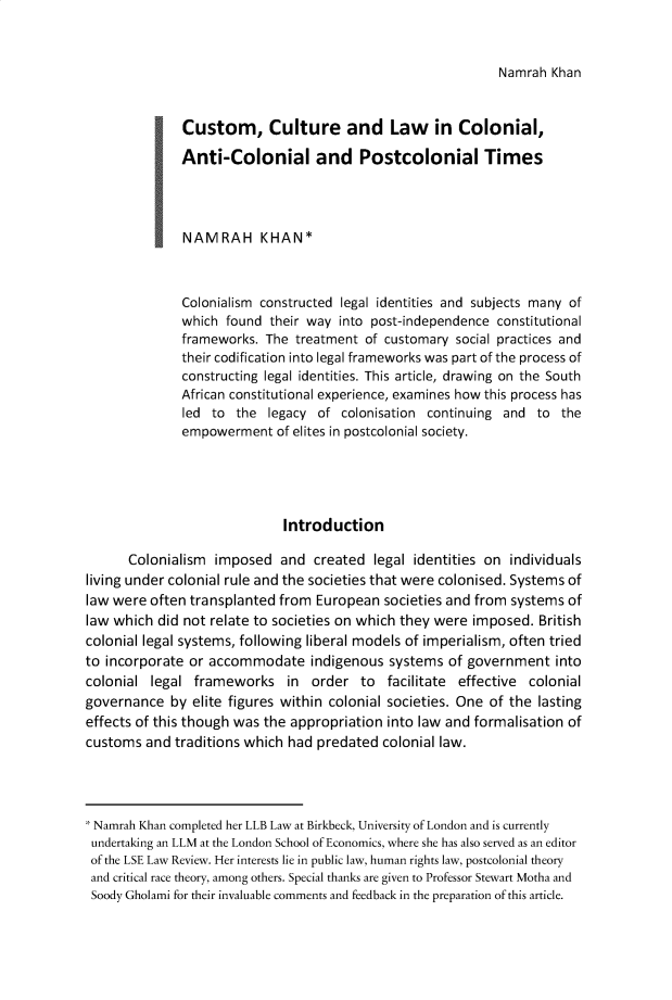 handle is hein.journals/birkbek7 and id is 1 raw text is: Namrah  Khan             jCustom, Culture and Law in Colonial,             Anti-Colonial and Postcolonial Times             NAMRAH KHAN*             Colonialism  constructed legal identities and subjects many of             which   found their way into post-independence  constitutional             frameworks.   The treatment of customary  social practices and             their codification into legal frameworks was part of the process of             constructing legal identities. This article, drawing on the South             African constitutional experience, examines how this process has             led   to the  legacy of  colonisation continuing and  to the             empowerment of elites  in postcolonial society.                             Introduction      Colonialism  imposed   and  created  legal identities on individualsliving under colonial rule and the societies that were colonised. Systems oflaw were  often transplanted from European  societies and from systems oflaw which  did not relate to societies on which they were imposed. Britishcolonial legal systems, following liberal models of imperialism, often triedto incorporate or accommodate indigenous systems of government intocolonial  legal frameworks in order to facilitate effective colonialgovernance   by elite figures within colonial societies. One of the lastingeffects of this though was the appropriation into law and formalisation ofcustoms  and traditions which had predated  colonial law.Namrah  Khan completed her LLB Law at Birkbeck, University of London and is currentlyundertaking an LLM at the London School of Economics, where she has also served as an editorof the LSE Law Review. Her interests lie in public law, human rights law, postcolonial theoryand critical race theory, among others. Special thanks are given to Professor Stewart Motha andSoody Gholami for their invaluable comments and feedback in the preparation of this article.