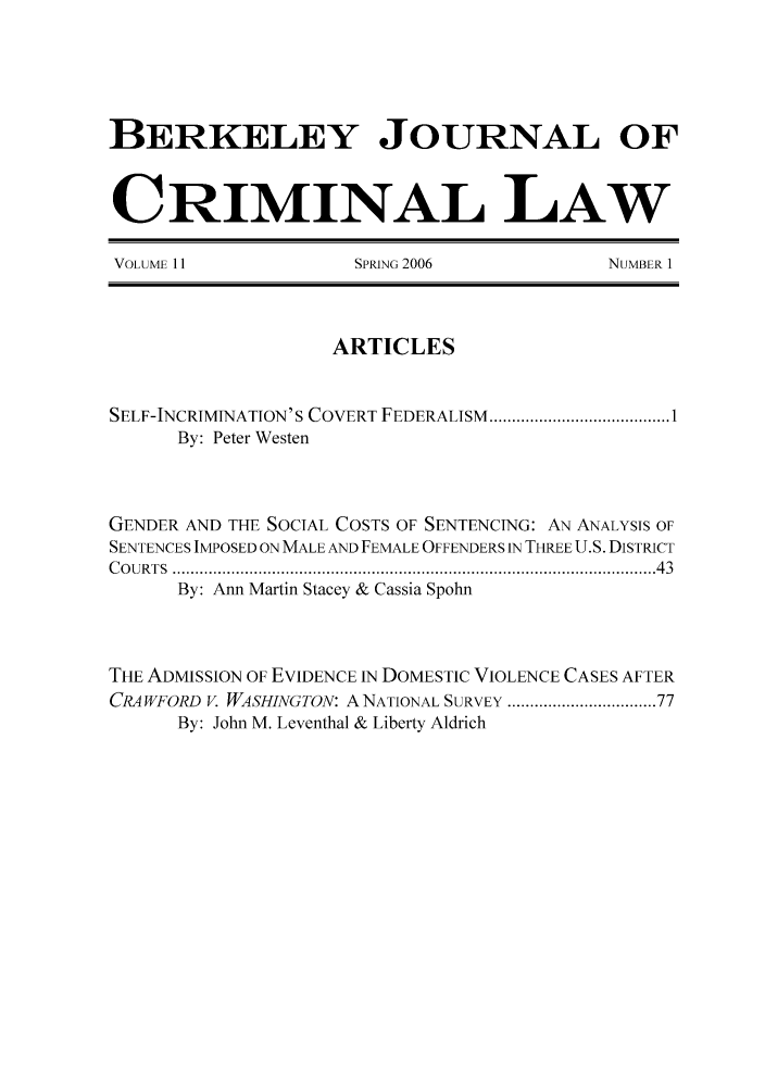 handle is hein.journals/bjcl11 and id is 1 raw text is: BERKELEY JOURNAL OFCRIMINAL LAWVOLUME 11                 SPRING 2006                NUMBER 1ARTICLESSELF-INCRIMINATION'S COVERT FEDERALISM   ........................................ 1By: Peter WestenGENDER AND THE SOCIAL COSTS OF SENTENCING: AN ANALYSIS OFSENTENCES IMPOSED ON MALE AND FEMALE OFFENDERS IN THREE U.S. DISTRICTC O URTS  ......................................................................................................  43By: Ann Martin Stacey & Cassia SpohnTHE ADMISSION OF EVIDENCE IN DOMESTIC VIOLENCE CASES AFTERCRAWFORD V. WASHINGTON: A NATIONAL SURVEY ............................ 77By: John M. Leventhal & Liberty Aldrich