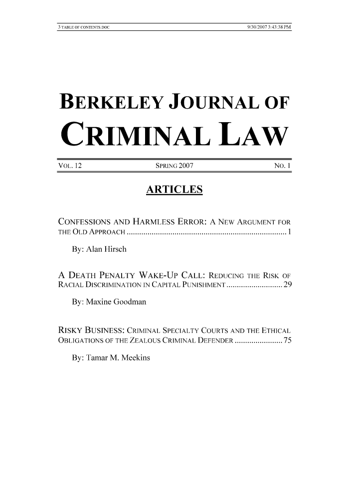 handle is hein.journals/bjcl12 and id is 1 raw text is: 3 TABLE OF CONTENTS OOC                                                         9 30 2007 343 38PMBERKELEY JOURNAL OFCRIMINAL LAWVOL. 12               SPRING 2007                NO. 1ARTICLESCONFESSIONS AND HARMLESS ERROR: A NEW ARGUMENT FORTHE  O LD  A PPROACH  ............................................................................. 1By: Alan HirschA DEATH PENALTY WAKE-UP CALL: REDUCING THE RISK OFRACIAL DISCRIMINATION IN CAPITAL PUNISHMENT ...................... 29By: Maxine GoodmanRISKY BUSINESS: CRIMINAL SPECIALTY COURTS AND THE ETHICALOBLIGATIONS OF THE ZEALOUS CRIMINAL DEFENDER .................. 75By: Tamar M. Meekins3 TABLE OF CONTENTS.DOC9/30/2007 3:43:38 PM