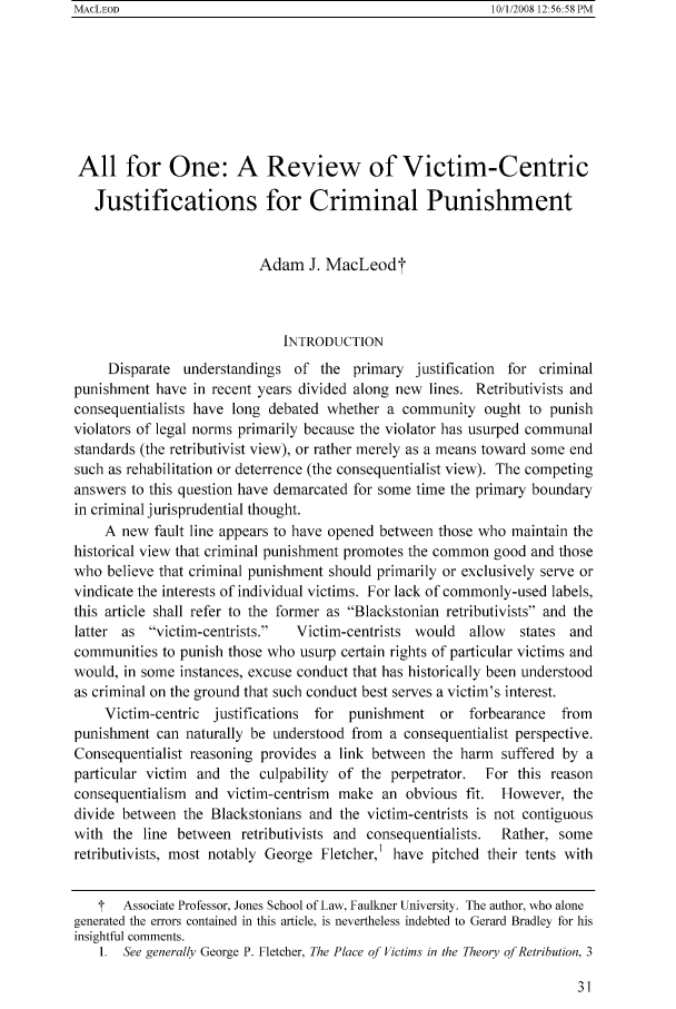 handle is hein.journals/bjcl13 and id is 33 raw text is: MACLEOD

All for One: A Review of Victim-Centric
Justifications for Criminal Punishment
Adam J. MacLeodt
INTRODUCTION
Disparate understandings of the primary justification for criminal
punishment have in recent years divided along new lines. Retributivists and
consequentialists have long debated whether a community ought to punish
violators of legal norms primarily because the violator has usurped communal
standards (the retributivist view), or rather merely as a means toward some end
such as rehabilitation or deterrence (the consequentialist view). The competing
answers to this question have demarcated for some time the primary boundary
in criminal jurisprudential thought.
A new fault line appears to have opened between those who maintain the
historical view that criminal punishment promotes the common good and those
who believe that criminal punishment should primarily or exclusively serve or
vindicate the interests of individual victims. For lack of commonly-used labels,
this article shall refer to the former as Blackstonian retributivists and the
latter as victim-centrists.  Victim-centrists would  allow  states and
communities to punish those who usurp certain rights of particular victims and
would, in some instances, excuse conduct that has historically been understood
as criminal on the ground that such conduct best serves a victim's interest.
Victim-centric justifications for punishment or forbearance   from
punishment can naturally be understood from a consequentialist perspective.
Consequentialist reasoning provides a link between the harm suffered by a
particular victim  and the culpability of the perpetrator.  For this reason
consequentialism and victim-centrism make an obvious fit. However, the
divide between the Blackstonians and the victim-centrists is not contiguous
with the line between retributivists and consequentialists.  Rather, some
retributivists, most notably George Fletcher,' have pitched their tents with
T  Associate Professor, Jones School of Law, Faullner University. The author, who alone
generated the errors contained in this article, is nevertheless indebted to Gerard Bradley for his
insightful comments.
1. See generally George P. Fletcher, The Place of Victims in the Theory of Retribution. 3

10/1/2008 12:56-58 PM


