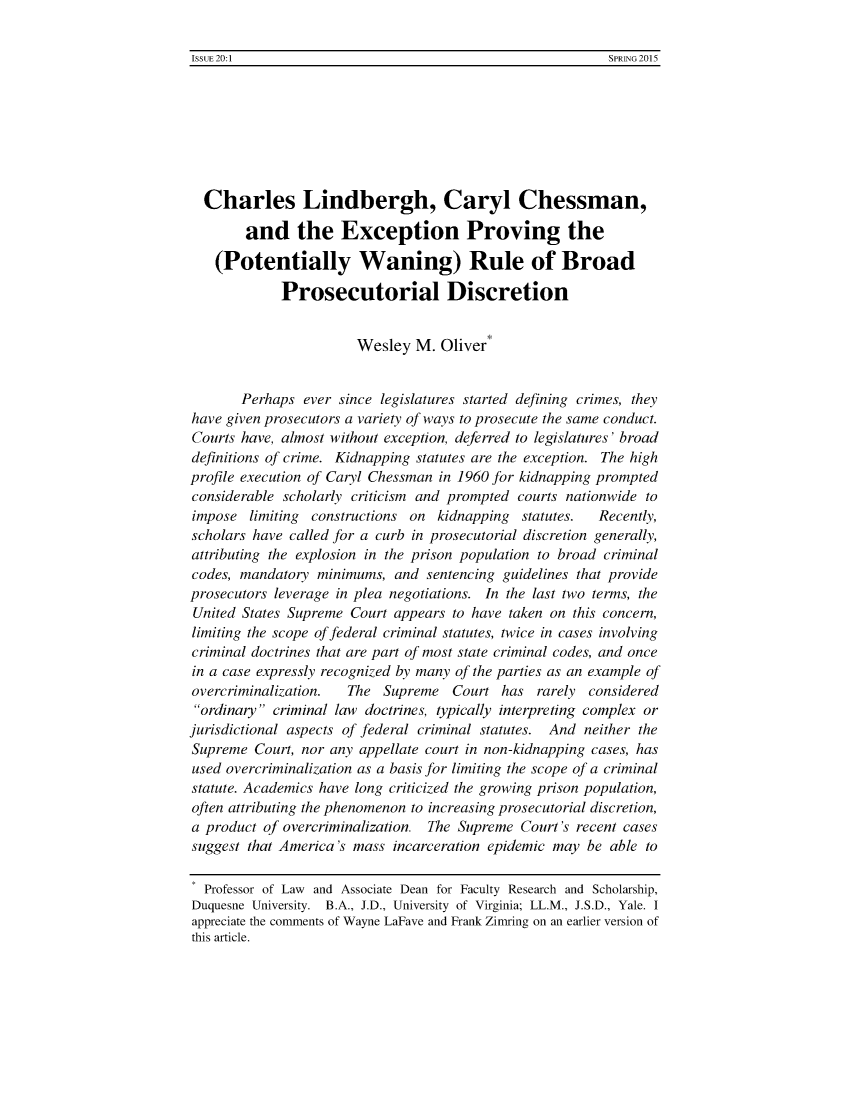 handle is hein.journals/bjcl20 and id is 1 raw text is: ISSUE 20:1                                                 SPRING 2015  Charles Lindbergh, Caryl Chessman,        and the Exception Proving the    (Potentially Waning) Rule of Broad             Prosecutorial Discretion                        Wesley  M.  Oliver*       Perhaps  ever since legislatures started defining crimes, theyhave given prosecutors a variety of ways to prosecute the same conduct.Courts have, almost without exception, deferred to legislatures' broaddefinitions of crime. Kidnapping statutes are the exception. The highprofile execution of Caryl Chessman in 1960 for kidnapping promptedconsiderable scholarly criticism and prompted courts nationwide toimpose   limiting constructions on kidnapping  statutes.  Recently,scholars have called for a curb in prosecutorial discretion generally,attributing the explosion in the prison population to broad criminalcodes, mandatory  minimums,  and  sentencing guidelines that provideprosecutors leverage in plea negotiations. In the last two terms, theUnited States Supreme  Court appears to have taken on this concern,limiting the scope of federal criminal statutes, twice in cases involvingcriminal doctrines that are part of most state criminal codes, and oncein a case expressly recognized by many of the parties as an example ofovercriminalization.  The  Supreme   Court  has  rarely consideredordinary  criminal law doctrines, typically interpreting complex orjurisdictional aspects of federal criminal statutes. And neither theSupreme  Court, nor any appellate court in non-kidnapping cases, hasused overcriminalization as a basis for limiting the scope of a criminalstatute. Academics have long criticized the growing prison population,often attributing the phenomenon to increasing prosecutorial discretion,a product of overcriminalization. The Supreme  Court's recent casessuggest that America's mass  incarceration epidemic may be able to  Professor of Law and Associate Dean for Faculty Research and Scholarship,Duquesne University. B.A., J.D., University of Virginia; LL.M., J.S.D., Yale. Iappreciate the comments of Wayne LaFave and Frank Zinring on an earlier version ofthis article.Issi EF 20:1SPRING. 2015