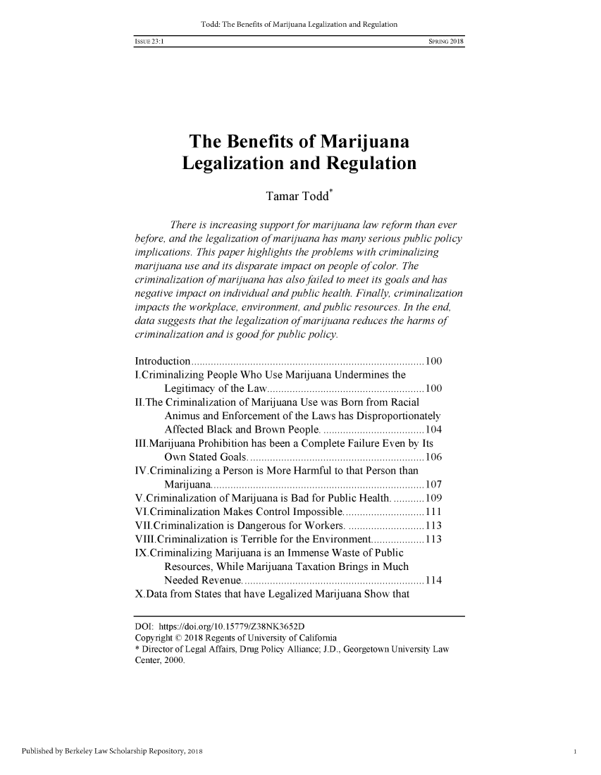 handle is hein.journals/bjcl23 and id is 101 raw text is: 
              Todd: The Benefits of Marijuana Legalization and Regulation
ISSUE 23:1                                                  SPRING 2018







           The Benefits of Marijuana

           Legalization and Regulation

                           Tamar Todd*

       There is increasing support for marijuana law reform than ever
before, and the legalization of marijuana has many serious public policy
implications. This paper highlights the problems with criminalizing
marijuana use and its disparate impact on people of color. The
criminalization of marijuana has also failed to meet its goals and has
negative impact on individual and public health. Finally, criminalization
impacts the workplace, environment, and public resources. In the end,
data suggests that the legalization of marijuana reduces the harms of
criminalization and is good for public policy.

In tro d u ctio n   ................................................................................... 1 0 0
I.Criminalizing People Who Use Marijuana Undermines the
      L egitim acy  of  the  L aw   ........................................................ 100
II.The Criminalization of Marijuana Use was Born from Racial
      Animus and Enforcement of the Laws has Disproportionately
      Affected Black and Brown People ..................................... 104
III.Marijuana Prohibition has been a Complete Failure Even by Its
      O w n Stated G oals ............................................................... 106
IV.Criminalizing a Person is More Harmful to that Person than
      M ariju an a  ............................................................................ 10 7
V.Criminalization of Marijuana is Bad for Public Health ............ 109
VI.Criminalization Makes Control Impossible ............................. 111
VII.Criminalization is Dangerous for Workers ............................ 113
VIII. Criminalization is Terrible for the Environment ................... 113
IX. Criminalizing Marijuana is an Immense Waste of Public
      Resources, While Marijuana Taxation Brings in Much
      N eeded R evenue ................................................................. 114
X.Data from States that have Legalized Marijuana Show that


DOI: https://doi.org/10.15779/Z38NK3652D
Copyright © 2018 Regents of University of California
* Director of Legal Affairs, Drug Policy Alliance; J.D., Georgetown University Law
Center, 2000.


Published by Berkeley Law Scholarship Repository, 2018


