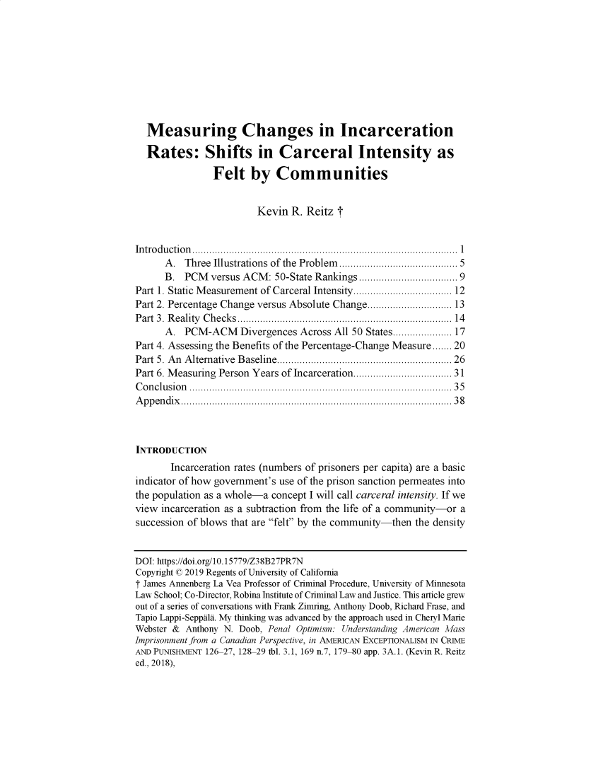 handle is hein.journals/bjcl24 and id is 1 raw text is:   Measuring Changes in Incarceration  Rates: Shifts in Carceral Intensity as                Felt by Communities                         Kevin R. Reitz tIn tro d u ctio n   ..............................................................................................  1      A.  Three Illustrations of the Problem  ...................................... 5      B. PCM versus ACM: 50-State Rankings ............................... 9Part 1. Static M easurement of Carceral Intensity ................................... 12Part 2. Percentage Change versus Absolute Change .............................. 13P art  3. R eality  C hecks .......................................................................   14      A. PCM-ACM Divergences Across All 50 States ................. 17Part 4. Assessing the Benefits of the Percentage-Change Measure ....... 20Part 5. A n  A lternative  B aseline .............................................................. 26Part 6. Measuring Person Years of Incarceration .............................. 31C o n clu sio n   ...................................................................................... . .   3 5A p p en d ix   ....................................................................................... . . .   3 8INTRODUCTION       Incarceration rates (numbers of prisoners per capita) are a basicindicator of how government's use of the prison sanction permeates intothe population as a whole-a concept I will call carceral intensity. If weview incarceration as a subtraction from the life of a community-or asuccession of blows that are felt by the community-then the densityDOI: https://doi.org/10.15779/Z38B27PR7NCopyright © 2019 Regents of University of CaliforniaT James Annenberg La Vea Professor of Criminal Procedure, University of MinnesotaLaw School; Co-Director, Robina Institute of Criminal Law and Justice. This article grewout of a series of conversations with Frank Zimring, Anthony Doob, Richard Frase, andTapio Lappi-Seppala. My thinking was advanced by the approach used in Cheryl MarieWebster & Anthony N. Doob, Penal Optimism: Understanding American MassImprisonment from a Canadian Perspective, in AMERICAN EXCEPTIONALISM IN CRIMEAND PUNISHMENT 126 27, 128 29 tbl. 3.1, 169 n.7, 179 80 app. 3A.1. (Kevin R. Reitzed., 2018),