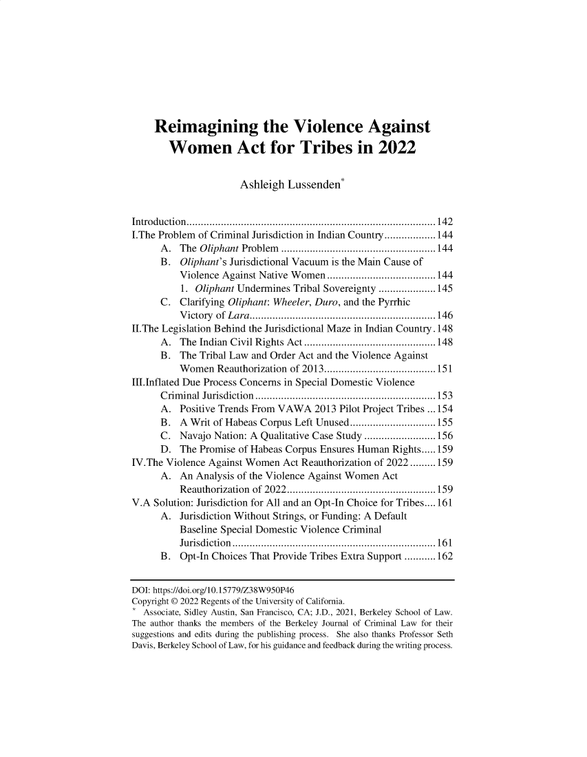 handle is hein.journals/bjcl27 and id is 141 raw text is:      Reimagining the Violence Against        Women Act for Tribes in 2022                      Ashleigh  Lussenden*Introduction.......................................................................................142I.The Problem of Criminal Jurisdiction in Indian Country..................144      A.  The Oliphant Problem ......................................................144      B.  Oliphant's Jurisdictional Vacuum is the Main Cause of          Violence Against Native Women ......................................144          1. Oliphant Undermines Tribal Sovereignty ....................145      C.  Clarifying Oliphant: Wheeler, Duro, and the Pyrrhic          Victory of Lara.................................................................146II.The Legislation Behind the Jurisdictional Maze in Indian Country. 148      A.  The Indian Civil Rights Act ..............................................148      B.  The Tribal Law and Order Act and the Violence Against          Women  Reauthorization of 2013.......................................151III.Inflated Due Process Concerns in Special Domestic Violence      Criminal Jurisdiction...............................................................153      A.  Positive Trends From VAWA  2013 Pilot Project Tribes ...154      B.  A Writ of Habeas Corpus Left Unused..............................155      C.  Navajo Nation: A Qualitative Case Study .........................156      D.  The Promise of Habeas Corpus Ensures Human Rights.....159IV.The Violence Against Women  Act Reauthorization of 2022.........159      A.  An Analysis of the Violence Against Women Act          Reauthorization of 2022....................................................159V.A Solution: Jurisdiction for All and an Opt-In Choice for Tribes.... 161      A.  Jurisdiction Without Strings, or Funding: A Default          Baseline Special Domestic Violence Criminal          Jurisdiction.......................................................................161      B.  Opt-In Choices That Provide Tribes Extra Support ...........162DOI: https://doi.org/10.15779/Z38W950P46Copyright © 2022 Regents of the University of California.* Associate, Sidley Austin, San Francisco, CA; J.D., 2021, Berkeley School of Law.The author thanks the members of the Berkeley Journal of Criminal Law for theirsuggestions and edits during the publishing process. She also thanks Professor SethDavis, Berkeley School of Law, for his guidance and feedback during the writing process.