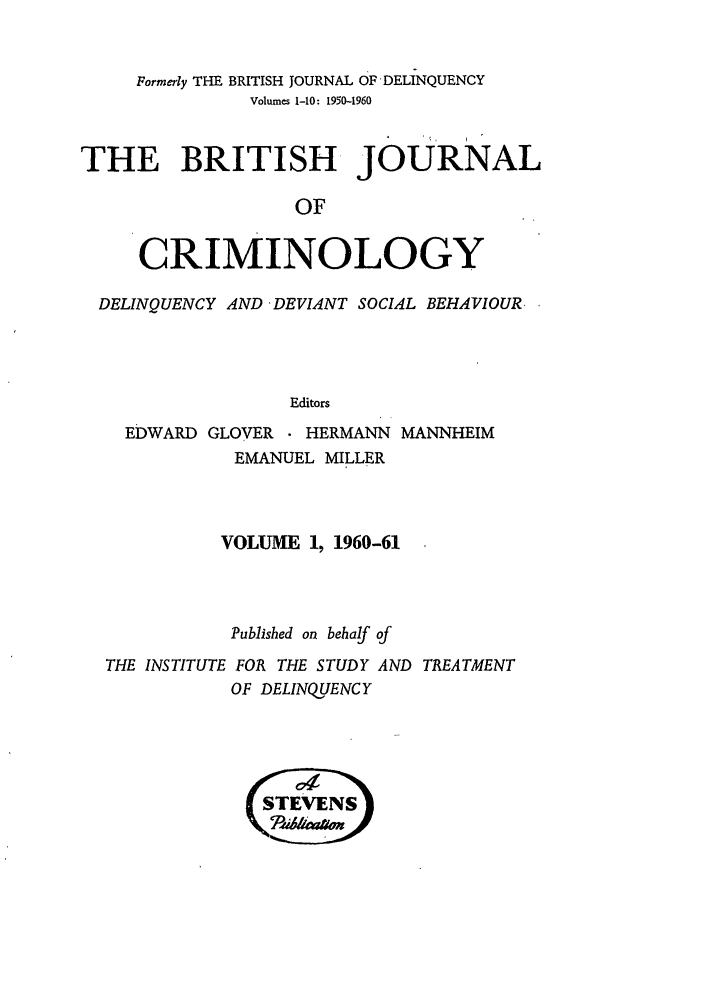handle is hein.journals/bjcrim1 and id is 1 raw text is: Formerly THE BRITISH JOURNAL OF DELINQUENCYVolumes 1-10: 1950-1960THE BRITISH JOURNALOFCRIMINOLOGYDELINQUENCY AND 'DEVIANT SOCIAL BEHAVIOUR.EditorsEDWARD GLOVER    HERMANN MANNHEIMEMANUEL MILLERVOLUME 1, 1960-61Published on behalf ofTHE INSTITUTE FOR THE STUDY AND TREATMENTOF DELINQUENCY