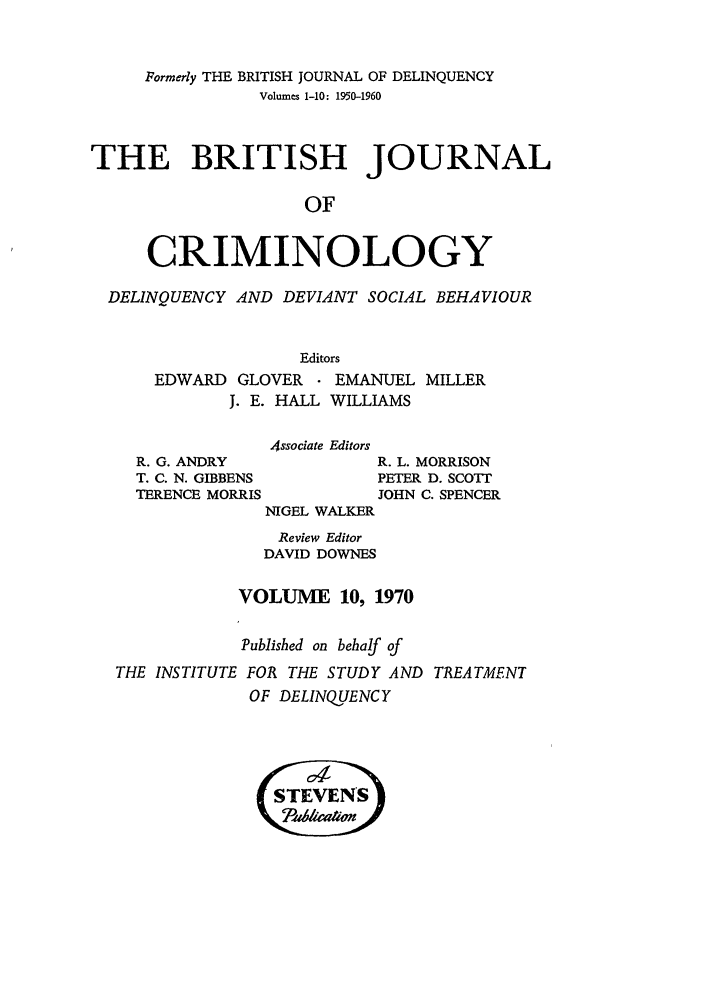 handle is hein.journals/bjcrim10 and id is 1 raw text is: Formerly THE BRITISH JOURNAL OF DELINQUENCYVolumes 1-10: 1950-1960THE BRITISH JOURNALOFCRIMINOLOGYDELINQUENCY AND DEVIANT SOCIAL BEHAVIOUREditorsEDWARD GLOVER    EMANUEL MILLERJ. E. HALL WILLIAMSR. G. ANDRYT. C. N. GIBBENSTERENCE MORRISAssociate EditorsNIGEL WALKERR. L. MORRISONPETER D. SCOTTJOHN C. SPENCERReview EditorDAVID DOWNESVOLUME 10, 1970Published on behalf ofTHE INSTITUTE FOR THE STUDY AND TREATMENTOF DELINQUENCYSTEVEN'S\(5a