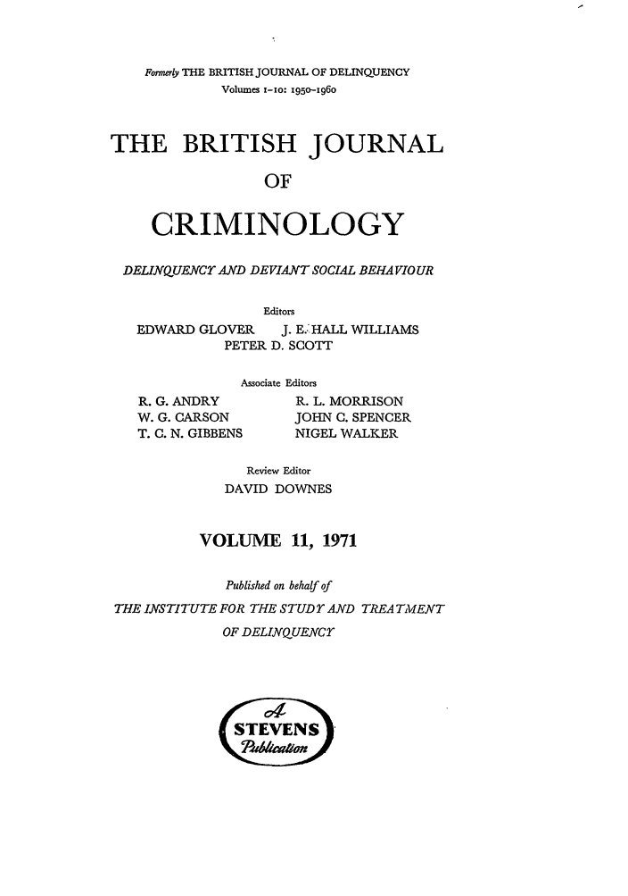 handle is hein.journals/bjcrim11 and id is 1 raw text is: Formerly THE BRITISH JOURNAL OF DELINQUENCYVolumes i-1o: 1950-1960THE BRITISH JOURNALOFCRIMINOLOGYDELIRNQUENCT AND DEVIANT SOCIAL BEHAVIOUREditorsEDWARD GLOVER    J. E.'HALL WILLIAMSPETER D. SCOTTAssociate EditorsR. G. ANDRYW. G. CARSONT. C. N. GIBBENSR. L. MORRISONJOHN C. SPENCERNIGEL WALKERReview EditorDAVID DOWNESVOLUME 11, 1971Published on behalf ofTHE INSTITUTE FOR THE STUD rAND TREA TMENTOF DELINQUENCY