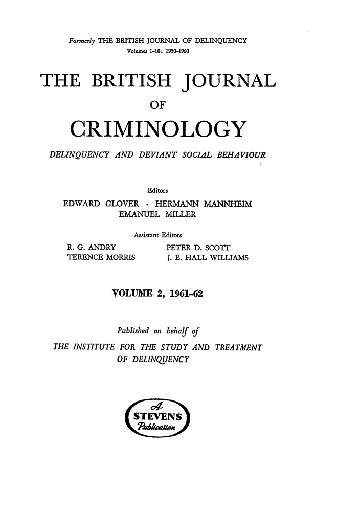 handle is hein.journals/bjcrim2 and id is 1 raw text is: Formerly THE BRITISH JOURNAL OF DELINQUENCYVolumes 1-10: 1950-1960THE BRITISH JOURNALOFCRIMINOLOGYDELINQUENCY AND DEVIANT SOCIAL BEHAVIOUREditorsEDWARD GLOVER . HERMANN MANNHEIMEMANUEL MILLERAssistant EditorsR. G. ANDRYTERENCE MORRISPETER D. SCOTTJ. E. HALL WILLIAMSVOLUME 2, 1961-62Published on behalf ofTHE INSTITUTE FOR THE STUDY AND TREATMENTOF DELINQUENCY