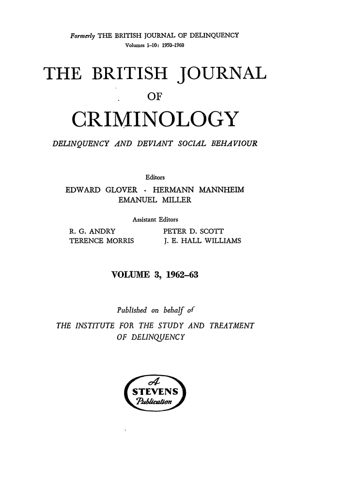 handle is hein.journals/bjcrim3 and id is 1 raw text is: Formerly THE BRITISH JOURNAL OF DELINQUENCYVolumes 1-10: 1950-1960THE BRITISH JOURNALOFCRIMINOLOGYDELINQUENCY AND DEVIANT SOCIAL BEHAVIOUREditorsEDWARD GLOVER  HERMANN MANNHEIMEMANUEL MILLERAssistant EditorsR. G. ANDRYTERENCE MORRISPETER D. SCOTTJ. E. HALL WILLIAMSVOLUME 3, 1962-63Published on behalf ofTHE INSTITUTE FOR THE STUDY AND TREATMENTOF DELINQUENCY