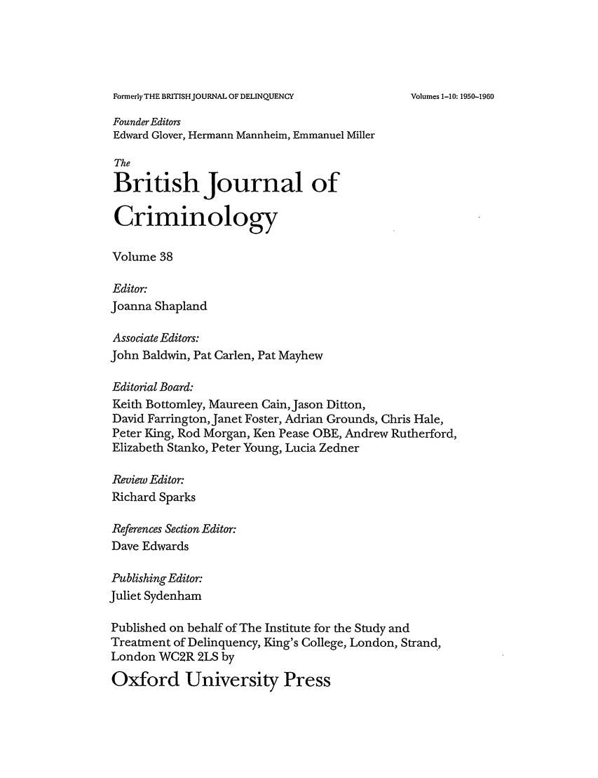 handle is hein.journals/bjcrim38 and id is 1 raw text is: Formerly THE BRITISHJOURNAL OF DELINQUENCYFounder EditorsEdward Glover, Hermann Mannheim, Emmanuel MillerTheBritish Journal ofCriminologyVolume 38Editor:Joanna ShaplandAssociate Editors:John Baldwin, Pat Carlen, Pat MayhewEditorial Board:Keith Bottomley, Maureen Cain, Jason Ditton,David Farrington, Janet Foster, Adrian Grounds, Chris Hale,Peter King, Rod Morgan, Ken Pease OBE, Andrew Rutherford,Elizabeth Stanko, Peter Young, Lucia ZednerReview Editor:Richard SparksReferences Section Editor:Dave EdwardsPublishing Editor:Juliet SydenhamPublished on behalf of The Institute for the Study andTreatment of Delinquency, King's College, London, Strand,London WC2R 2LS byOxford University PressVolumes 1-10: 1950-1960