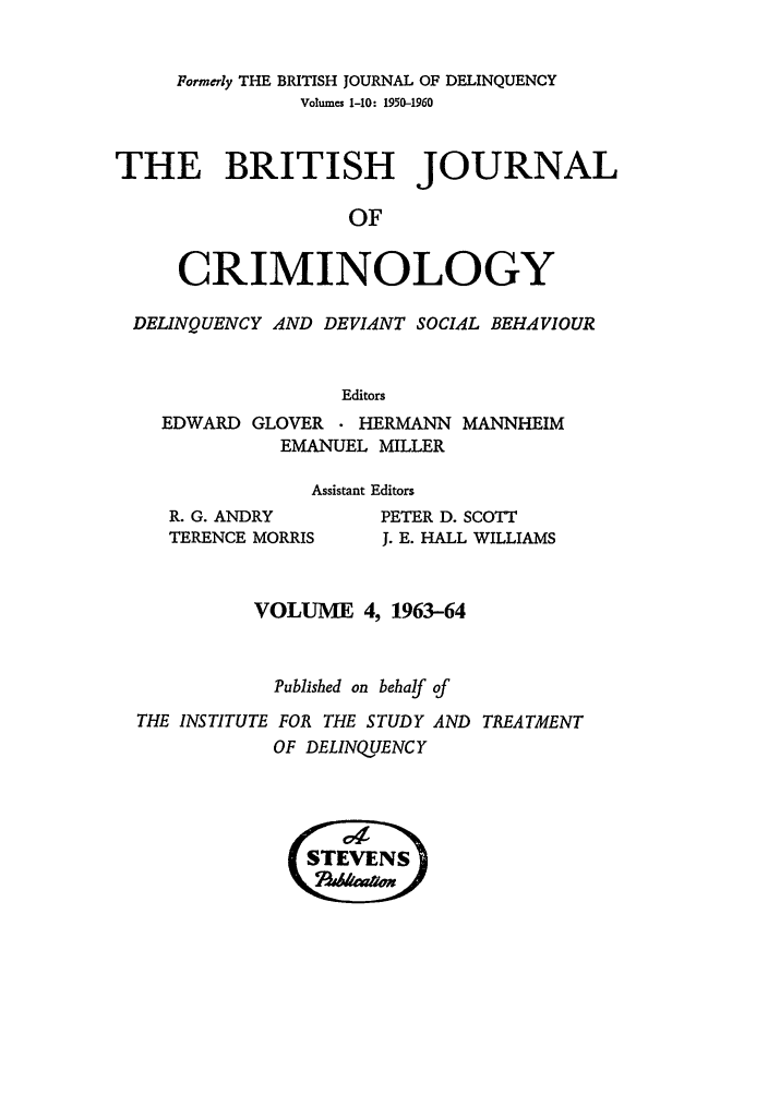 handle is hein.journals/bjcrim4 and id is 1 raw text is: Formerly THE BRITISH JOURNAL OF DELINQUENCYVolumes 1-10: 1950-1960THE BRITISH JOURNALOFCRIMINOLOGYDELINQUENCY AND DEVIANT SOCIAL BEHAVIOUREditorsEDWARD GLOVER    HERMANN MANNHEIMEMANUEL MILLERAssistant EditorsR. G. ANDRYTERENCE MORRISPETER D. SCOTTJ. E. HALL WILLIAMSVOLUME 4, 1963-64Published on behalf ofTHE INSTITUTE FOR THE STUDY AND TREATMENTOF DELINQUENCY