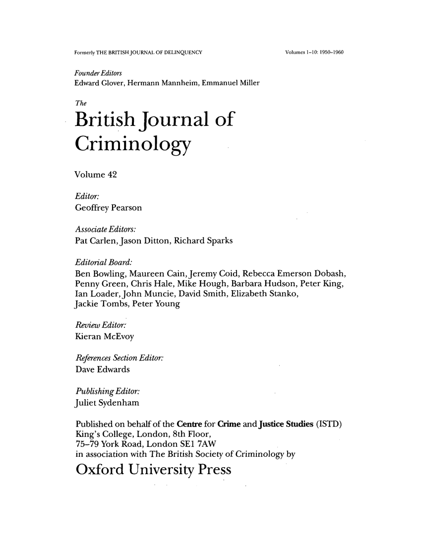 handle is hein.journals/bjcrim42 and id is 1 raw text is: Formerly THE BRITISH JOURNAL OF DELINQUENCYFounder EditorsEdward Glover, Hermann Mannheim, Emmanuel MillerTheBritish Journal ofCriminologyVolume 42Editor.Geoffrey PearsonAssociate Editors:Pat Carlen, Jason Ditton, Richard SparksEditorial Board:Ben Bowling, Maureen Cain, Jeremy Coid, Rebecca Emerson Dobash,Penny Green, Chris Hale, Mike Hough, Barbara Hudson, Peter King,Ian Loader, John Muncie, David Smith, Elizabeth Stanko,Jackie Tombs, Peter YoungReview Editor:Kieran McEvoyReferences Section Editor.-Dave EdwardsPublishing Editor.Juliet SydenhamPublished on behalf of the Centre for Crime and Justice Studies (ISTD)King's College, London, 8th Floor,75-79 York Road, London SE1 7AWin association with The British Society of Criminology byOxford University PressVolumes 1-10: 1950-1960