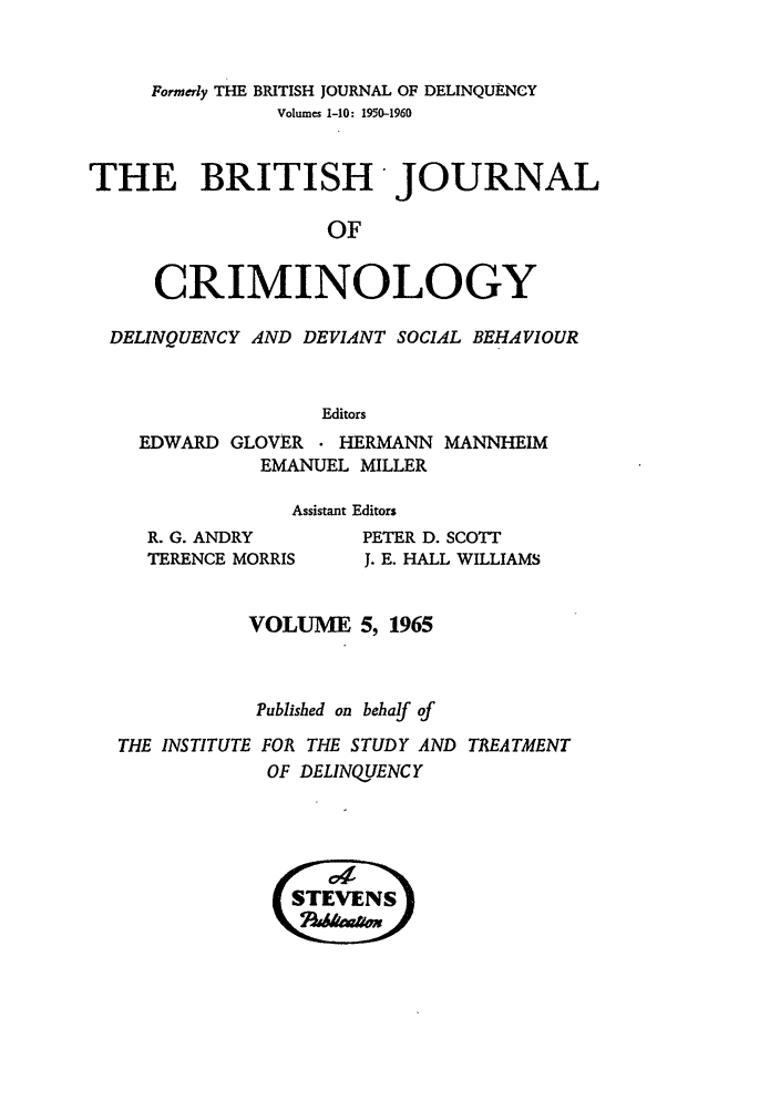 handle is hein.journals/bjcrim5 and id is 1 raw text is: Formerly THE BRITISH JOURNAL OF DELINQUENCYVolumes 1-10: 1950-1960THE BRITISH -JOURNALOFCRIMINOLOGYDELINQUENCY AND DEVIANT SOCIAL BEHAVIOUREditorsEDWARD GLOVER    HERMANN MANNHEIMEMANUEL MILLERAssistant EditorsR. G. ANDRYTERENCE MORRISPETER D. SCOTTJ. E. HALL WILLIAMSVOLUME 5, 1965Published on behalf ofTHE INSTITUTE FOR THE STUDY AND TREATMENTOF DELINQUENCY