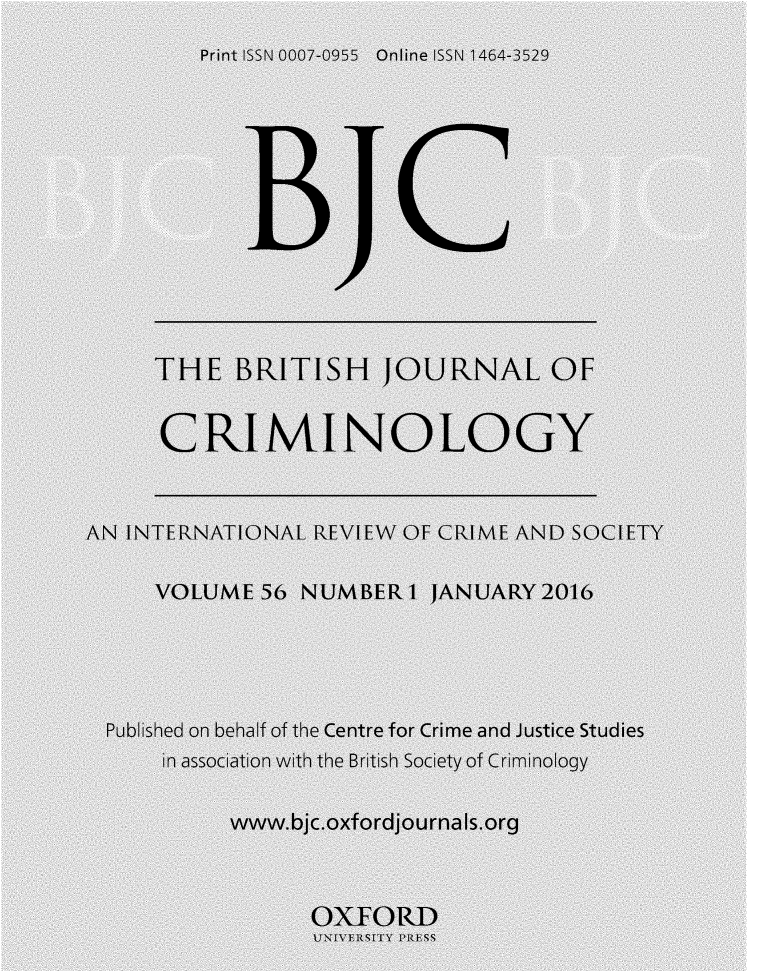 handle is hein.journals/bjcrim56 and id is 1 raw text is:          Print ISSN 0007-0955 Online ISSN 1 464-3529     THE BRITISH JOURNAL OF     CRIMINOLOGYAN INTERNATIONAL REVIEW OF CRIME AND SOCIETY     VOLUME 56 NUMBER I JANUARY2016  Published on behalf of the Centre for Crime and Justice Studies      in association with the British Society of Criminology           www.bjc.oxfordjournals.org                  OXFORD                  UNIVESLTY RESSN