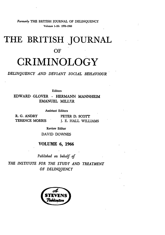 handle is hein.journals/bjcrim6 and id is 1 raw text is: Formerly THE BRITISH JOURNAL OF DELINQUENCYVolwnes 1-10: 1950-1960THE BRITISH JOURNALOFCRIMINOLOGYDELINQUENCY AND DEVIANT SOCIAL BEHAVIOUREditorsEDWARD. GLOVER  HERMANN MANNHEIMEMANUEL MILLERAssistant EditorsR. G. ANDRY        PETER D. SCOTrTERENCE MORRIS     J. E. HALL WILLIAMSReview EditorDAVID DOWNES.VOLUME 6, 1966Published on behalf ofTHE INSTITUTE FOR THE STUDY AND TREATMENTOF DELINQUENCY