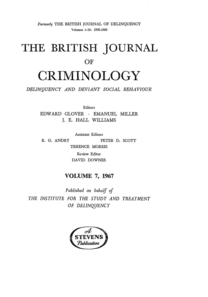 handle is hein.journals/bjcrim7 and id is 1 raw text is: Formerly THE BRITISH JOURNAL OF DELINQUENCYVolumes 1-10: 1950-1960THE BRITISH JOURNALOFCRIMINOLOGYDELINQUENCY AND DEVIANT SOCIAL BEHAVIOUREditorsEDWARD GLOVERJ. E. HALLR. G. ANDRYEMANUEL MILLERWILLIAMSAssistant EditorsPETER D. SCOTTTERENCE MORRISReview EditorDAVID DOWNESVOLUME 7, 1967Published on behalf ofTHE INSTITUTE FOR THE STUDY AND TREATMENTOF DELINQUENCY