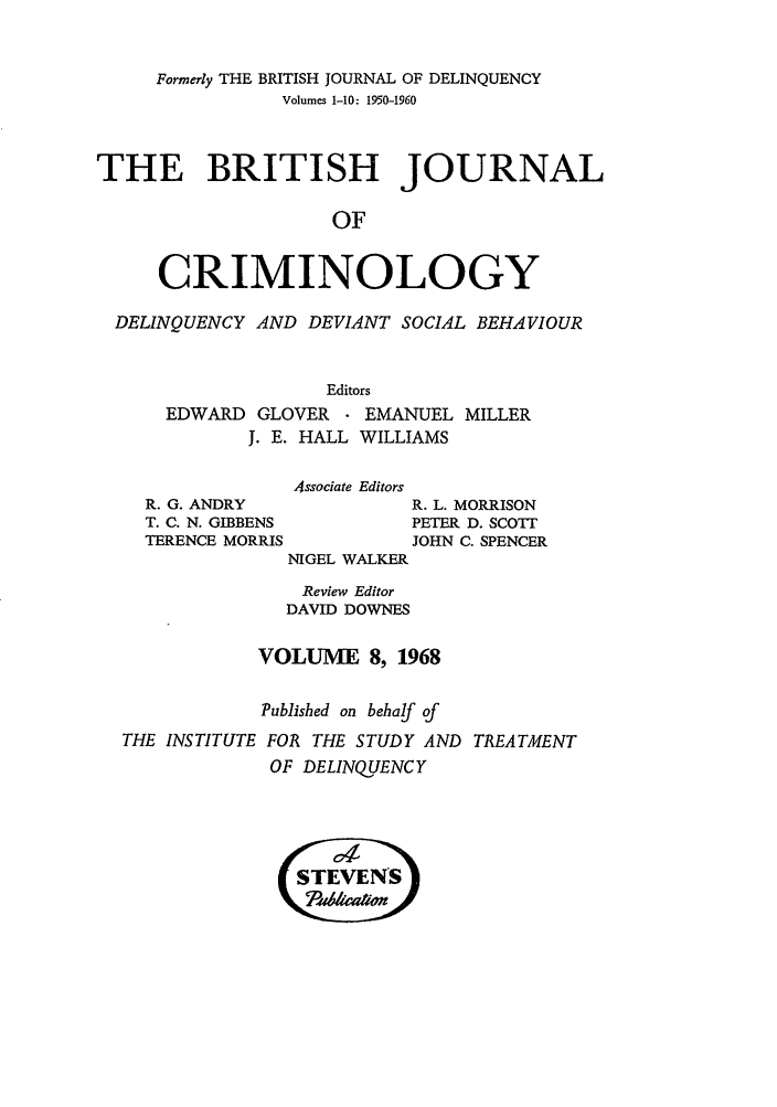 handle is hein.journals/bjcrim8 and id is 1 raw text is: Formerly THE BRITISH JOURNAL OF DELINQUENCYVolumes 1-10: 1950-1960THE BRITISH JOURNALOFCRIMINOLOGYDELINQUENCY AND DEVIANT SOCIAL BEHAVIOUREditorsEDWARD GLOVER    EMANUEL MILLERJ. E. HALL WILLIAMSAssociate EditorsR. G. ANDRYT. C. N. GIBBENSTERENCE MORRISR. L. MORRISONPETER D. SCOTTJOHN C. SPENCERNIGEL WALKERReview EditorDAVID DOWNESVOLUME 8, 1968Published on behalf ofTHE INSTITUTE FOR THE STUDY AND TREATMENTOF DELINQUENCY