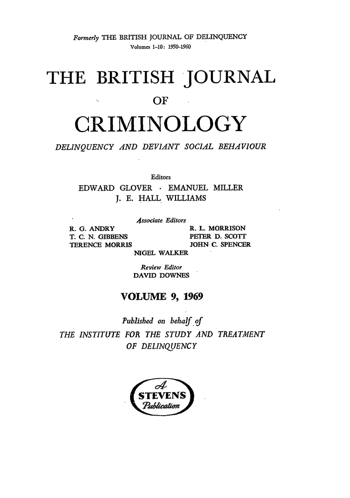 handle is hein.journals/bjcrim9 and id is 1 raw text is: Formerly THE BRITISH JOURNAL OF DELINQUENCYVolumes 1-10: 1950-1960THE BRITISH JOURNALOFCRIMINOLOGYDELINQUENCY AND DEVIANT SOCIAL BEHAVIOUREditorsEDWARD GLOVER     EMANUEL MILLERJ. E. HALL WILLIAMSAssociate EditorsR. G. ANDRYT. C. N. GIBBENSTERENCE MORRISR. L. MORRISONPETER D. SCOTTJOHN C. SPENCERNIGEL WALKERReview EditorDAVID DOWNESVOLUME 9, 1969Published on behalf.ofTHE INSTITUTE FOR THE STUDY AND TREATMENTOF DELINQUENCY