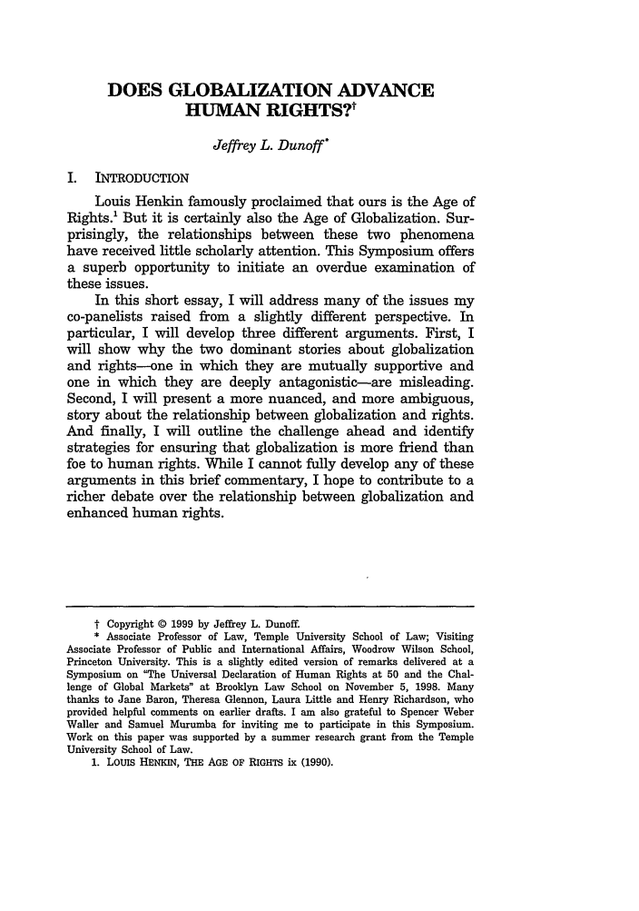 handle is hein.journals/bjil25 and id is 133 raw text is: DOES GLOBALIZATION ADVANCEHUMAN RIGHTSVJeffrey L. DunoffI.  INTRODUCTIONLouis Henkin famously proclaimed that ours is the Age ofRights.' But it is certainly also the Age of Globalization. Sur-prisingly, the relationships between these two phenomenahave received little scholarly attention. This Symposium offersa superb opportunity to initiate an overdue examination ofthese issues.In this short essay, I will address many of the issues myco-panelists raised from a slightly different perspective. Inparticular, I will develop three different arguments. First, Iwill show why the two dominant stories about globalizationand rights--one in which they are mutually supportive andone in which they are deeply antagonistic-are misleading.Second, I will present a more nuanced, and more ambiguous,story about the relationship between globalization and rights.And finally, I will outline the challenge ahead and identifystrategies for ensuring that globalization is more friend thanfoe to human rights. While I cannot fully develop any of thesearguments in this brief commentary, I hope to contribute to aricher debate over the relationship between globalization andenhanced human rights.t Copyright © 1999 by Jeffrey L. Dunoff.* Associate Professor of Law, Temple University School of Law; VisitingAssociate Professor of Public and International Affairs, Woodrow Wilson School,Princeton University. This is a slightly edited version of remarks delivered at aSymposium on The Universal Declaration of Human Rights at 50 and the Chal-lenge of Global Markets at Brooklyn Law School on November 5, 1998. Manythanks to Jane Baron, Theresa Glennon, Laura Little and Henry Richardson, whoprovided helpful comments on earlier drafts. I am also grateful to Spencer WeberWaller and Samuel Murumba for inviting me to participate in this Symposium.Work on this paper was supported by a summer research grant from the TempleUniversity School of Law.1. LOUIS HENKIN, THE AGE OF RIGHTS ix (1990).