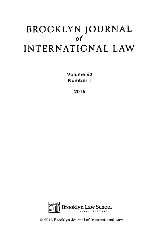handle is hein.journals/bjil42 and id is 1 raw text is: 



BROOKLYN JOURNAL
               of
INTERNATIONAL LAW




            Volume 42
            Number 1

              2016




















           Brooklyn Law School
                ESTABLISHED 1901


© 2016 Brooklyn Journal of International Law



