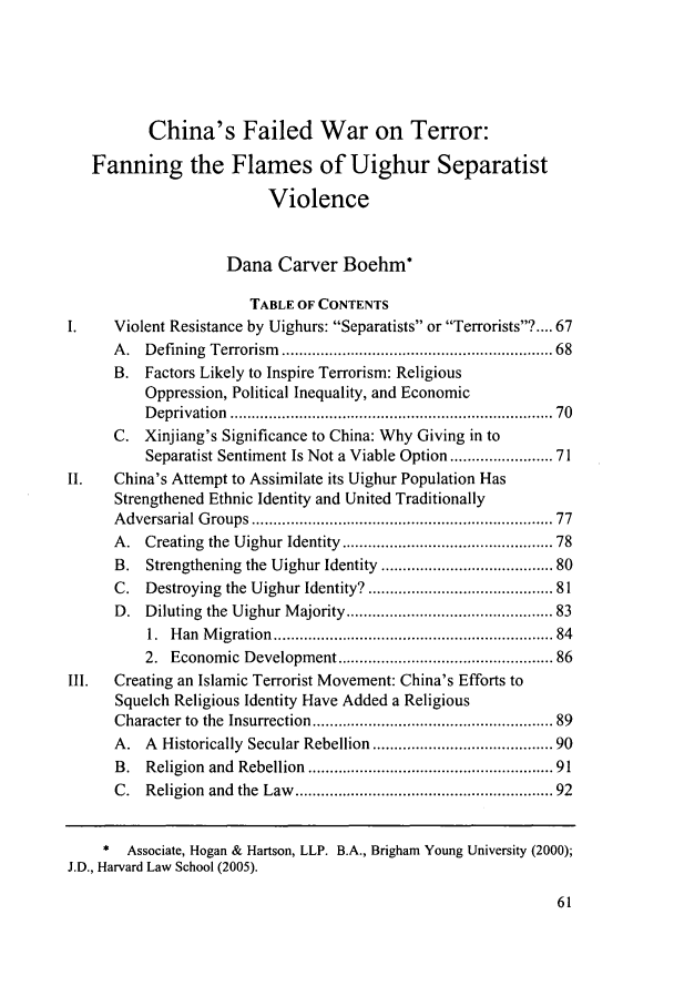 handle is hein.journals/bjme2 and id is 63 raw text is: China's Failed War on Terror:
Fanning the Flames of Uighur Separatist
Violence
Dana Carver Boehm*
TABLE OF CONTENTS
Violent Resistance by Uighurs: Separatists or Terrorists? .... 67
A.   Defining  Terrorism  .........................................................   68
B. Factors Likely to Inspire Terrorism: Religious
Oppression, Political Inequality, and Economic
D eprivation  ......................................................................  70
C. Xinjiang's Significance to China: Why Giving in to
Separatist Sentiment Is Not a Viable Option ................... 71
II.    China's Attempt to Assimilate its Uighur Population Has
Strengthened Ethnic Identity and United Traditionally
A dversarial G roups ..................................................................  77
A. Creating the Uighur Identity ............................................ 78
B. Strengthening the Uighur Identity .................................. 80
C. Destroying the Uighur Identity? ....................................... 81
D. Diluting the Uighur Majority ............................................ 83
1.  H an  M igration  ...........................................................   84
2. Economic Development .............................................. 86
III.   Creating an Islamic Terrorist Movement: China's Efforts to
Squelch Religious Identity Have Added a Religious
Character to  the  Insurrection ...................................................  89
A. A Historically Secular Rebellion ..................................... 90
B.   Religion  and  Rebellion  ....................................................  91
C.   Religion  and  the  Law  .......................................................  92
* Associate, Hogan & Hartson, LLP. B.A., Brigham Young University (2000);
J.D., Harvard Law School (2005).


