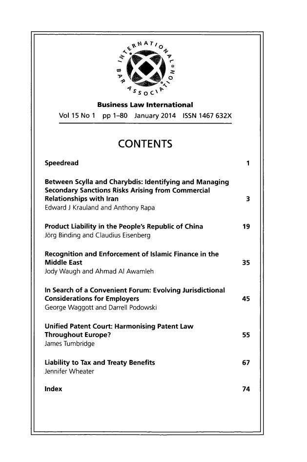 handle is hein.journals/blawintnl15 and id is 1 raw text is: A TBusiness Law InternationalVol 15 No 1 pp 1-80 January 2014 ISSN 1467 632XCONTENTSSpeedread                                           1Between Scylla and Charybdis: Identifying and ManagingSecondary Sanctions Risks Arising from CommercialRelationships with Iran                             3Edward J Krauland and Anthony RapaProduct Liability in the People's Republic of China  19Jorg Binding and Claudius EisenbergRecognition and Enforcement of Islamic Finance in theMiddle East                                        35Jody Waugh and Ahmad Al AwamlehIn Search of a Convenient Forum: Evolving JurisdictionalConsiderations for Employers                       45George Waggott and Darrell PodowskiUnified Patent Court: Harmonising Patent LawThroughout Europe?                                 55James TumbridgeLiability to Tax and Treaty Benefits               67Jennifer WheaterIndex                                              74