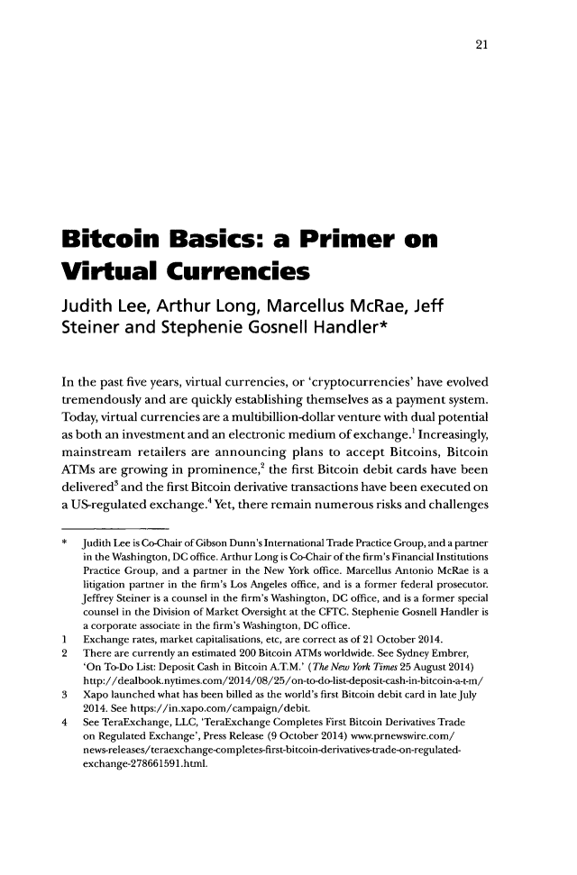handle is hein.journals/blawintnl16 and id is 25 raw text is: Bitcoin Basics: a Primer onVirtual CurrenciesJudith Lee, Arthur Long, Marcellus McRae, JeffSteiner and Stephenie Gosnell Handler*In the past five years, virtual currencies, or 'cryptocurrencies' have evolvedtremendously and are quickly establishing themselves as a payment system.Today, virtual currencies are a multibillion-dollar venture with dual potentialas both an investment and an electronic medium of exchange.' Increasingly,mainstream retailers are announcing plans to accept Bitcoins, BitcoinATMs are growing in prominence,2 the first Bitcoin debit cards have beendelivered3 and the first Bitcoin derivative transactions have been executed ona US-regulated exchange.4 Yet, there remain numerous risks and challenges* Judith Lee is Co-Chair of Gibson Dunn's International Trade Practice Group, and a parmerin the Washington, DC office. Arthur Long is Co-Chair of the firm's Financial InstitutionsPractice Group, and a partner in the New York office. Marcellus Antonio McRae is alitigation partner in the firm's Los Angeles office, and is a former federal prosecutor.Jeffrey Steiner is a counsel in the firm's Washington, DC office, and is a former specialcounsel in the Division of Market Oversight at the CFTC. Stephenie Gosnell Handler isa corporate associate in the firm's Washington, DC office.1   Exchange rates, market capitalisations, etc, are correct as of 21 October 2014.2   There are currently an estimated 200 Bitcoin ATMs worldwide. See Sydney Embrer,'On To-Do List: Deposit Cash in Bitcoin A.T.M.' (The New York Times 25 August 2014)http://dealbook.nytimes.com/2014/08/25/on-to-do-list-deposit-cash-in-bitcoin-a-t-m/3   Xapo launched what has been billed as the world's first Bitcoin debit card in late July2014. See https://in.xapo.com/campaign/debit.4   See TeraExchange, LLC, 'TeraExchange Completes First Bitcoin Derivatives Tradeon Regulated Exchange', Press Release (9 October 2014) www.prnewswire.com/news-releases/teraexchange-competes-first-bitcoin-derivatives-trade-on-regulated-exchange-278661591.html.