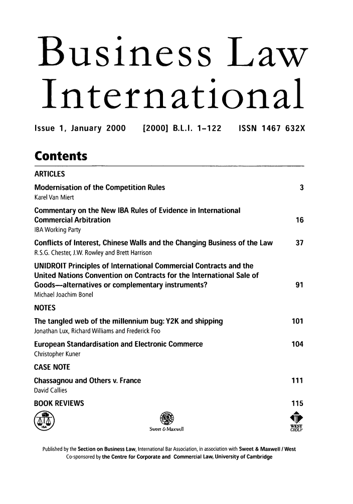 handle is hein.journals/blawintnl2000 and id is 1 raw text is: Business LawInternationalIssue 1, January 2000        [2000] B.L.I. 1-122      ISSN 1467 632XContentsARTICLESModernisation of the Competition Rules                                 3Karel Van MiertCommentary on the New IBA Rules of Evidence in InternationalCommercial Arbitration                                                16IBA Working PartyConflicts of Interest, Chinese Walls and the Changing Business of the Law  37R.S.G. Chester, J.W. Rowley and Brett HarrisonUNIDROIT Principles of International Commercial Contracts and theUnited Nations Convention on Contracts for the International Sale ofGoods-alternatives or complementary instruments?                     91Michael Joachim BonelNOTESThe tangled web of the millennium bug: Y2K and shipping              101Jonathan Lux, Richard Williams and Frederick FooEuropean Standardisation and Electronic Commerce                    104Christopher KunerCASE NOTEChassagnou and Others v. France                                     111David CalliesBOOK REVIEWS                                                        115Sweet &Maxll                         CROUPPublished by the Section on Business Law, International Bar Association, in association with Sweet & Maxwell I WestCo-sponsored by the Centre for Corporate and Commercial Law, University of Cambridge