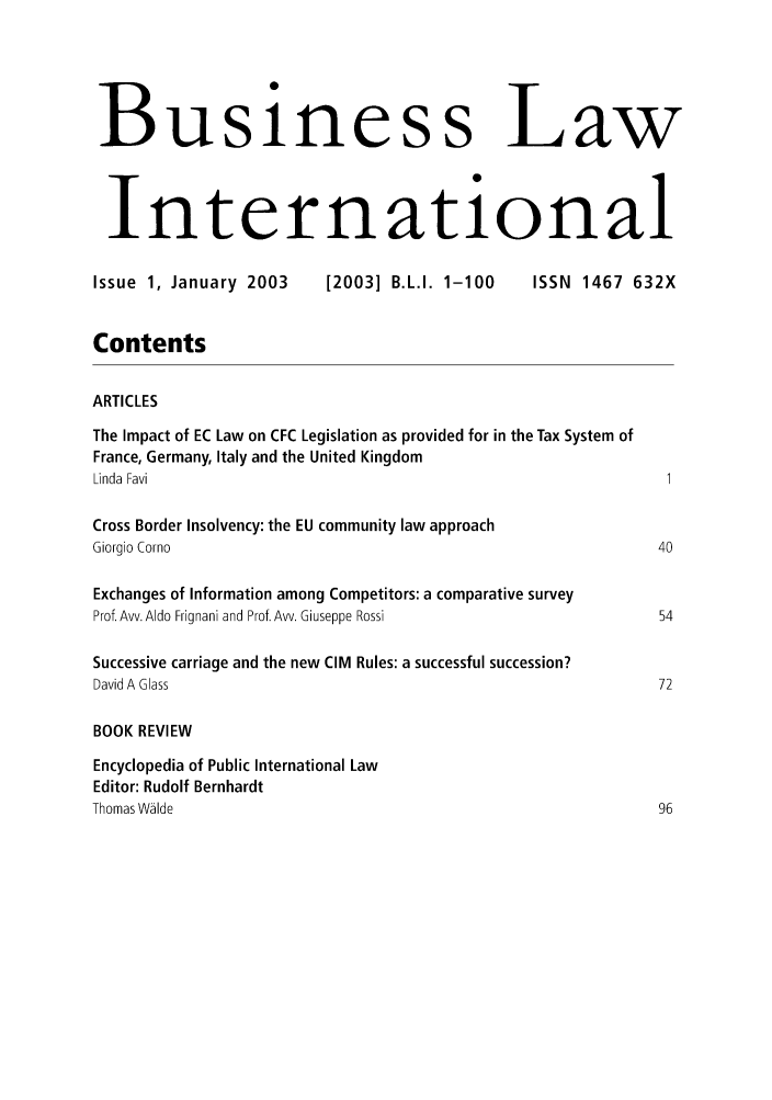 handle is hein.journals/blawintnl2003 and id is 1 raw text is: Business LawInternationalIssue 1, January 2003        [2003] B.L.I. 1-100      ISSN 1467 632XContentsARTICLESThe Impact of EC Law on CFC Legislation as provided for in the Tax System ofFrance, Germany, Italy and the United KingdomLinda Favi                                                            1Cross Border Insolvency: the EU community law approachGiorgio Corno                                                         40Exchanges of Information among Competitors: a comparative surveyProf. Avv. Aldo Frignani and Prof. Avv. Giuseppe Rossi                54Successive carriage and the new CIM Rules: a successful succession?David A Glass                                                        72BOOK REVIEWEncyclopedia of Public International LawEditor: Rudolf BernhardtThomas Wlde                                                          96