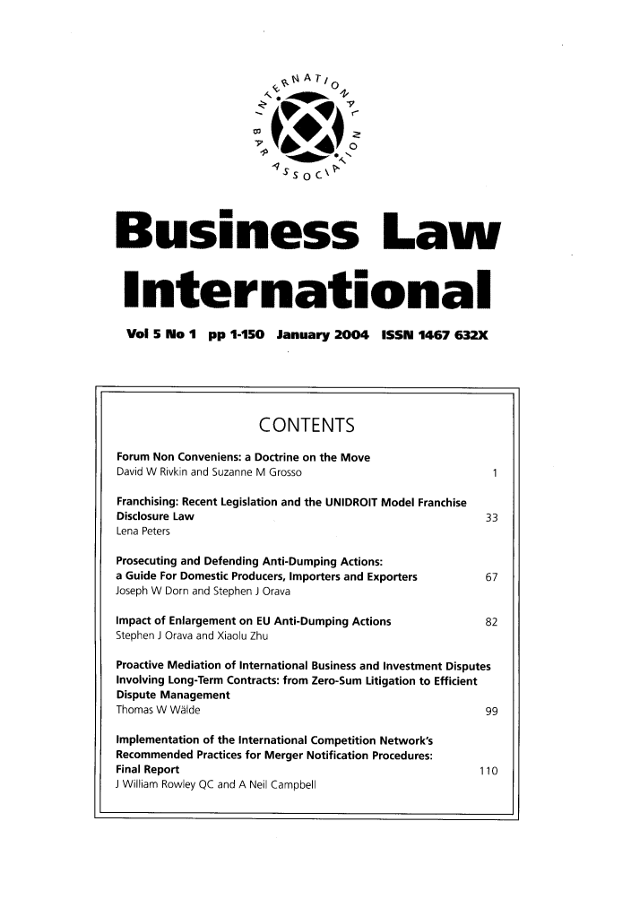 handle is hein.journals/blawintnl2004 and id is 1 raw text is:                           ,.ATI0Business LawInternational  Vol 5 No 1 pp 1-150 January 2004 ISSN 1467 632X                     CONTENTSForum Non Conveniens: a Doctrine on the MoveDavid W Rivkin and Suzanne M GrossoFranchising: Recent Legislation and the UNIDROIT Model FranchiseDisclosure Law                                         33Lena PetersProsecuting and Defending Anti-Dumping Actions:a Guide For Domestic Producers, Importers and Exporters    67Joseph W Dorn and Stephen J OravaImpact of Enlargement on EU Anti-Dumping Actions           82Stephen J Orava and Xiaolu ZhuProactive Mediation of International Business and Investment DisputesInvolving Long-Term Contracts: from Zero-Sum Litigation to EfficientDispute ManagementThomas W W~lde                                         99Implementation of the International Competition Network'sRecommended Practices for Merger Notification Procedures:Final Report                                          110J William Rowley QC and A Neil Campbell