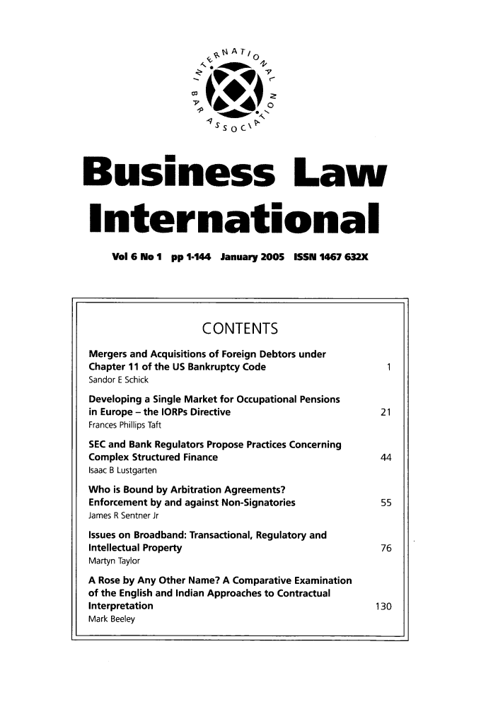 handle is hein.journals/blawintnl2005 and id is 1 raw text is:                        qS 0 C\Business LawInternational     Vol 6 No 1 pp 1-144 January 2005 ISSN 1467 632X                    CONTENTS Mergers and Acquisitions of Foreign Debtors under Chapter 11 of the US Bankruptcy Code Sandor E Schick Developing a Single Market for Occupational Pensions in Europe - the IORPs Directive                   21 Frances Phillips Taft SEC and Bank Regulators Propose Practices Concerning Complex Structured Finance                        44 Isaac B Lustgarten Who is Bound by Arbitration Agreements? Enforcement by and against Non-Signatories        55 James R Sentner Jr Issues on Broadband: Transactional, Regulatory and Intellectual Property                             76 Martyn Taylor A Rose by Any Other Name? A Comparative Examination of the English and Indian Approaches to Contractual Interpretation                                   130 Mark Beeley