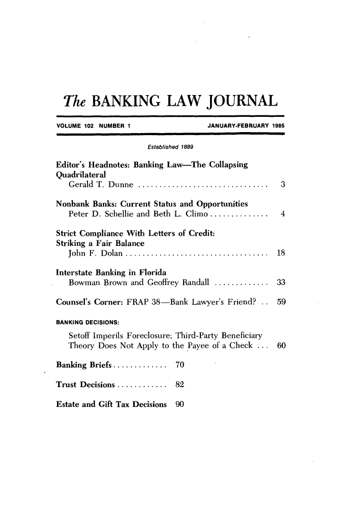 handle is hein.journals/blj102 and id is 1 raw text is: The BANKING LAW JOURNAL
VOLUME 102 NUMBER 1                JANUARY-FEBRUARY 1985
Established 1889
Editor's Headnotes: Banking Law-The Collapsing
Quadrilateral
Gerald T. Dunne ..............................   3
Nonbank Banks: Current Status and Opportunities
Peter D. Schellie and Beth L. Climo .............. 4
Strict Compliance With Letters of Credit:
Striking a Fair Balance
John F. Dolan ................................ 18
Interstate Banking in Florida
Bowman Brown and Geoffrey Randall ............. 33
Counsel's Corner: FRAP 38-Bank Lawyer's Friend? . . 59
BANKING DECISIONS:
Setoff Imperils Foreclosure; Third-Party Beneficiary
Theory Does Not Apply to the Payee of a Check ... 60
Banking Briefs ............. 70
Trust Decisions ............ 82
Estate and Gift Tax Decisions 90


