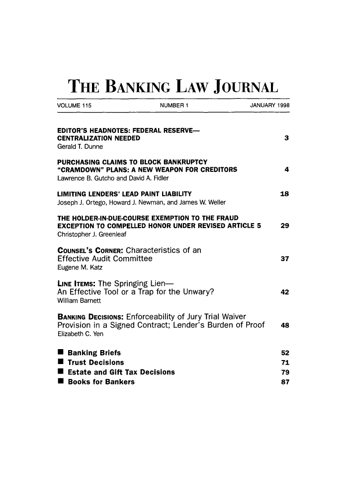 handle is hein.journals/blj115 and id is 1 raw text is: THE BANKING LAW JOURNAL
VOLUME 115              NUMBER 1             JANUARY 1998
EDITOR'S HEADNOTES: FEDERAL RESERVE-
CENTRALIZATION NEEDED                                3
Gerald T. Dunne
PURCHASING CLAIMS TO BLOCK BANKRUPTCY
CRAMDOWN PLANS: A NEW WEAPON FOR CREDITORS         4
Lawrence B. Gutcho and David A. Fidler
LIMITING LENDERS' LEAD PAINT LIABILITY              18
Joseph J. Ortego, Howard J. Newman, and James W. Weller
THE HOLDER-IN-DUE-COURSE EXEMPTION TO THE FRAUD
EXCEPTION TO COMPELLED HONOR UNDER REVISED ARTICLE 5  29
Christopher J. Greenleaf
COUNSEL'S CORNER: Characteristics of an
Effective Audit Committee                           37
Eugene M. Katz
LINE ITEMS: The Springing Lien-
An Effective Tool or a Trap for the Unwary?         42
William Barnett
BANKING DECISIONS: Enforceability of Jury Trial Waiver
Provision in a Signed Contract; Lender's Burden of Proof  48
Elizabeth C. Yen
* Banking Briefs                                    52
W Trust Decisions                                   71
* Estate and Gift Tax Decisions                     79
* Books for Bankers                                 87


