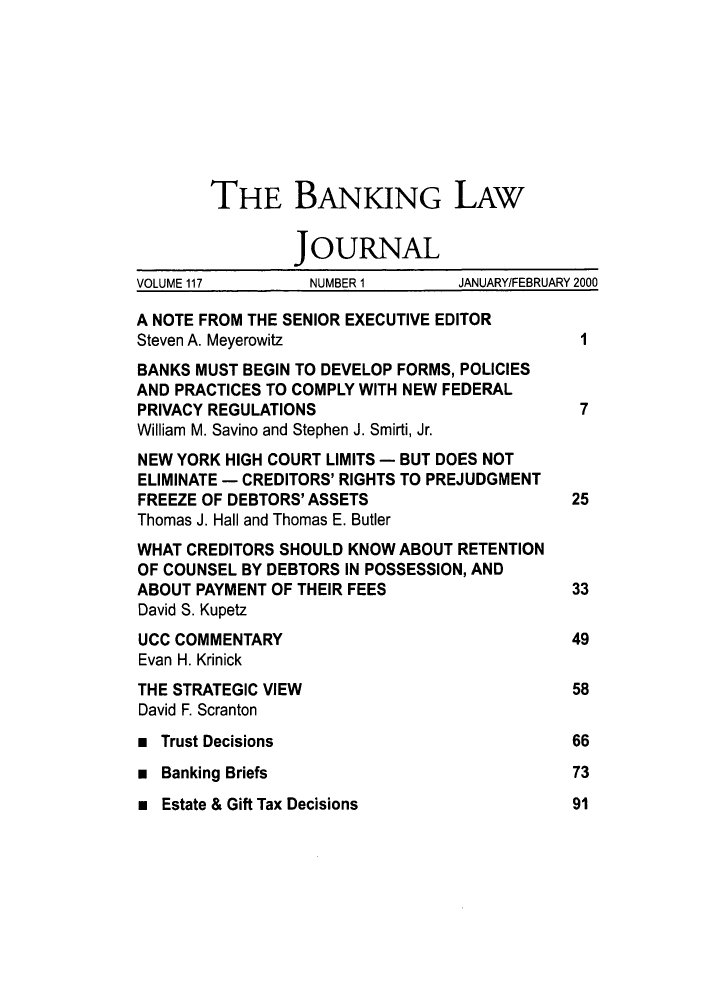 handle is hein.journals/blj117 and id is 1 raw text is: THE BANKING LAW
JOURNAL
VOLUME 117       NUMBER 1       JANUARY/FEBRUARY 2000
A NOTE FROM THE SENIOR EXECUTIVE EDITOR
Steven A. Meyerowitz                         I
BANKS MUST BEGIN TO DEVELOP FORMS, POLICIES
AND PRACTICES TO COMPLY WITH NEW FEDERAL
PRIVACY REGULATIONS                          7
William M. Savino and Stephen J. Smirti, Jr.
NEW YORK HIGH COURT LIMITS - BUT DOES NOT
ELIMINATE - CREDITORS' RIGHTS TO PREJUDGMENT
FREEZE OF DEBTORS' ASSETS                   25
Thomas J. Hall and Thomas E. Butler
WHAT CREDITORS SHOULD KNOW ABOUT RETENTION
OF COUNSEL BY DEBTORS IN POSSESSION, AND
ABOUT PAYMENT OF THEIR FEES                 33
David S. Kupetz
UCC COMMENTARY                              49
Evan H. Krinick
THE STRATEGIC VIEW                          58
David F. Scranton
 Trust Decisions                           66
 Banking Briefs                            73

m Estate & Gift Tax Decisions

91


