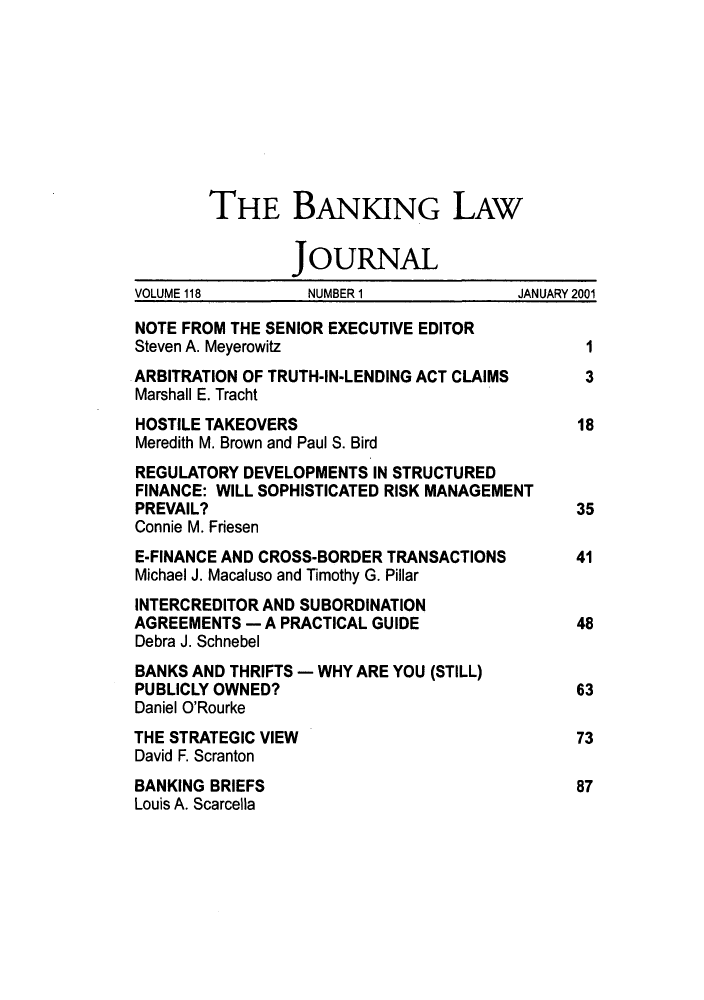 handle is hein.journals/blj118 and id is 1 raw text is: THE BANKING LAW
JOURNAL
VOLUME 118        NUMBER1              JANUARY 2001
NOTE FROM THE SENIOR EXECUTIVE EDITOR
Steven A. Meyerowitz                          I
ARBITRATION OF TRUTH-IN-LENDING ACT CLAIMS    3
Marshall E. Tracht
HOSTILE TAKEOVERS                            18
Meredith M. Brown and Paul S. Bird
REGULATORY DEVELOPMENTS IN STRUCTURED
FINANCE: WILL SOPHISTICATED RISK MANAGEMENT
PREVAIL?                                     35
Connie M. Friesen
E-FINANCE AND CROSS-BORDER TRANSACTIONS      41
Michael J. Macaluso and Timothy G. Pillar
INTERCREDITOR AND SUBORDINATION
AGREEMENTS - A PRACTICAL GUIDE               48
Debra J. Schnebel
BANKS AND THRIFTS - WHY ARE YOU (STILL)
PUBLICLY OWNED?                              63
Daniel O'Rourke
THE STRATEGIC VIEW                           73
David F. Scranton
BANKING BRIEFS                               87
Louis A. Scarcella


